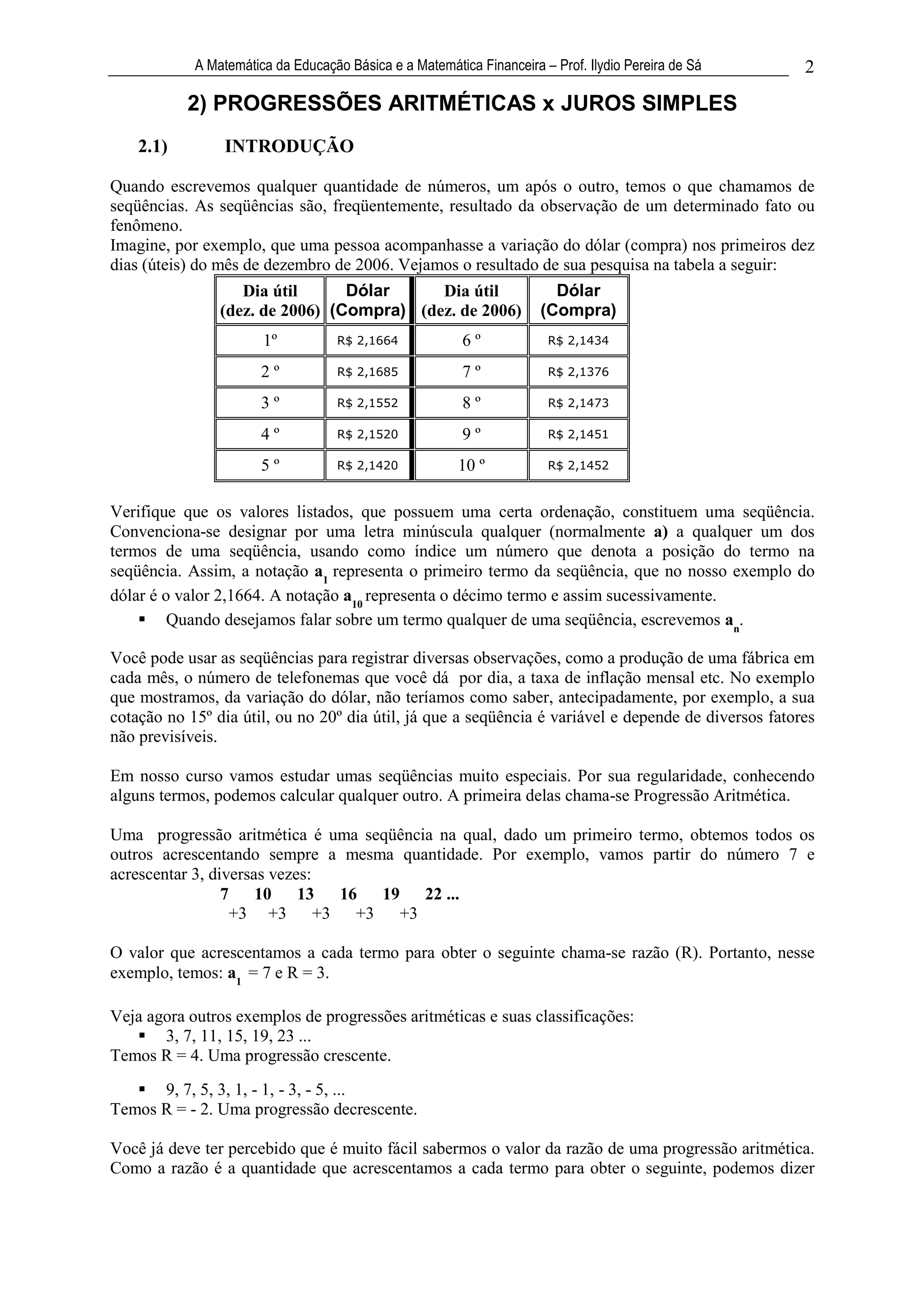 A Matemática da Educação Básica e a Matemática Financeira – Prof. Ilydio Pereira de Sá    2

           2) PROGRESSÕES ARITMÉTICAS x JUROS SIMPLES
    2.1)         INTRODUÇÃO

Quando escrevemos qualquer quantidade de números, um após o outro, temos o que chamamos de
seqüências. As seqüências são, freqüentemente, resultado da observação de um determinado fato ou
fenômeno.
Imagine, por exemplo, que uma pessoa acompanhasse a variação do dólar (compra) nos primeiros dez
dias (úteis) do mês de dezembro de 2006. Vejamos o resultado de sua pesquisa na tabela a seguir:
                   Dia útil      Dólar     Dia útil                     Dólar
                (dez. de 2006) (Compra) (dez. de 2006)                (Compra)
                       1º           R$ 2,1664            6º            R$ 2,1434

                       2º           R$ 2,1685            7º            R$ 2,1376

                       3º           R$ 2,1552            8º            R$ 2,1473

                       4º           R$ 2,1520            9º            R$ 2,1451

                       5º           R$ 2,1420           10 º           R$ 2,1452



Verifique que os valores listados, que possuem uma certa ordenação, constituem uma seqüência.
Convenciona-se designar por uma letra minúscula qualquer (normalmente a) a qualquer um dos
termos de uma seqüência, usando como índice um número que denota a posição do termo na
seqüência. Assim, a notação a1 representa o primeiro termo da seqüência, que no nosso exemplo do
dólar é o valor 2,1664. A notação a10 representa o décimo termo e assim sucessivamente.
         Quando desejamos falar sobre um termo qualquer de uma seqüência, escrevemos an.

Você pode usar as seqüências para registrar diversas observações, como a produção de uma fábrica em
cada mês, o número de telefonemas que você dá por dia, a taxa de inflação mensal etc. No exemplo
que mostramos, da variação do dólar, não teríamos como saber, antecipadamente, por exemplo, a sua
cotação no 15º dia útil, ou no 20º dia útil, já que a seqüência é variável e depende de diversos fatores
não previsíveis.

Em nosso curso vamos estudar umas seqüências muito especiais. Por sua regularidade, conhecendo
alguns termos, podemos calcular qualquer outro. A primeira delas chama-se Progressão Aritmética.

Uma progressão aritmética é uma seqüência na qual, dado um primeiro termo, obtemos todos os
outros acrescentando sempre a mesma quantidade. Por exemplo, vamos partir do número 7 e
acrescentar 3, diversas vezes:
                 7    10 13 16 19 22 ...
                   +3 +3 +3 +3 +3

O valor que acrescentamos a cada termo para obter o seguinte chama-se razão (R). Portanto, nesse
exemplo, temos: a1 = 7 e R = 3.

Veja agora outros exemplos de progressões aritméticas e suas classificações:
       3, 7, 11, 15, 19, 23 ...
Temos R = 4. Uma progressão crescente.
      9, 7, 5, 3, 1, - 1, - 3, - 5, ...
Temos R = - 2. Uma progressão decrescente.

Você já deve ter percebido que é muito fácil sabermos o valor da razão de uma progressão aritmética.
Como a razão é a quantidade que acrescentamos a cada termo para obter o seguinte, podemos dizer
 