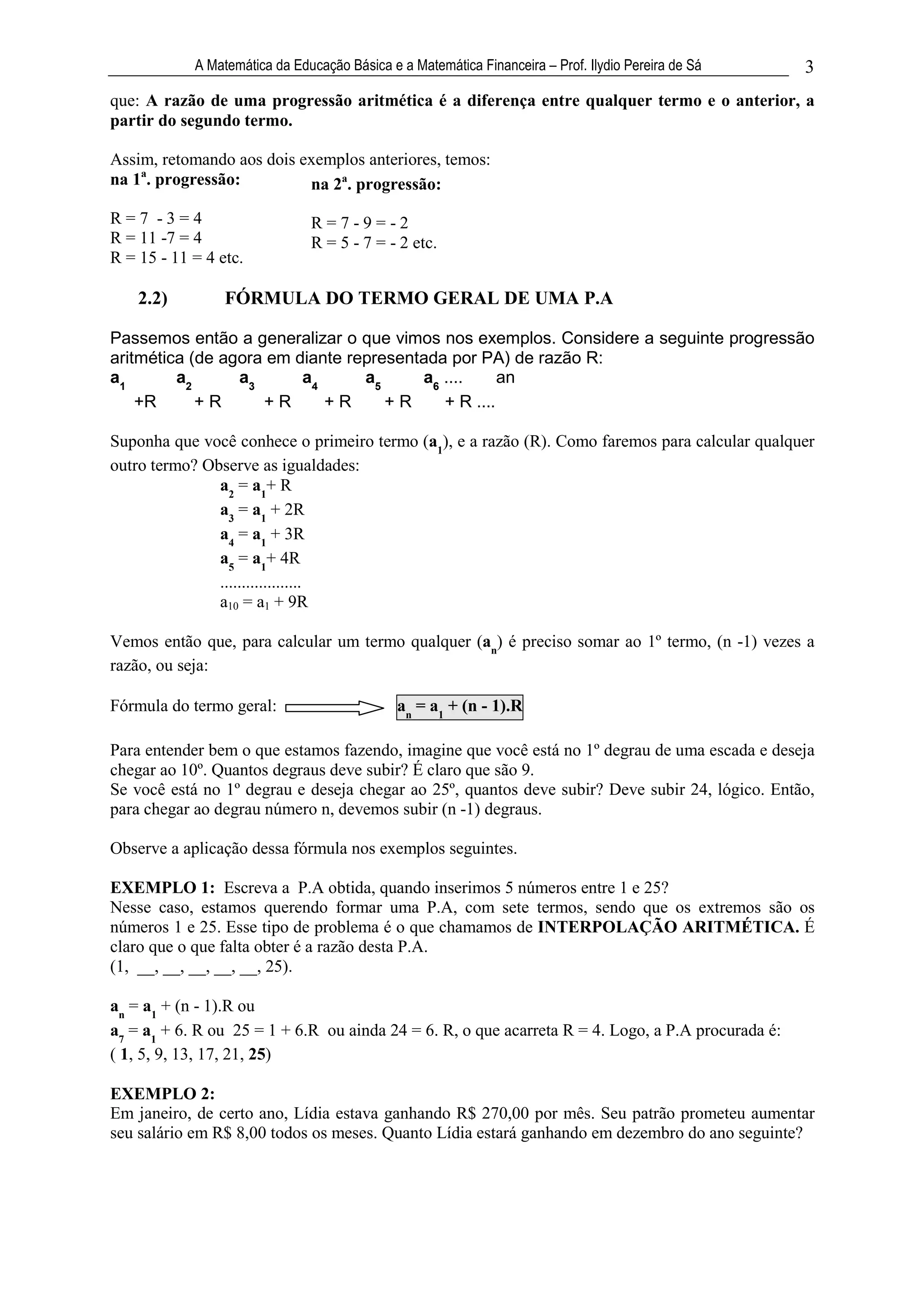 A Matemática da Educação Básica e a Matemática Financeira – Prof. Ilydio Pereira de Sá   3
que: A razão de uma progressão aritmética é a diferença entre qualquer termo e o anterior, a
partir do segundo termo.

Assim, retomando aos dois exemplos anteriores, temos:
na 1a. progressão:         na 2a. progressão:
R=7 -3=4                       R=7-9=-2
R = 11 -7 = 4                  R = 5 - 7 = - 2 etc.
R = 15 - 11 = 4 etc.

    2.2)         FÓRMULA DO TERMO GERAL DE UMA P.A

Passemos então a generalizar o que vimos nos exemplos. Considere a seguinte progressão
aritmética (de agora em diante representada por PA) de razão R:
a1       a2      a3      a4      a5     a6 ....     an
    +R      +R      +R      +R      +R     + R ....

Suponha que você conhece o primeiro termo (a1), e a razão (R). Como faremos para calcular qualquer
outro termo? Observe as igualdades:
               a2 = a1+ R
               a3 = a1 + 2R
               a4 = a1 + 3R
               a5 = a1+ 4R
               ...................
               a10 = a1 + 9R

Vemos então que, para calcular um termo qualquer (an) é preciso somar ao 1º termo, (n -1) vezes a
razão, ou seja:

Fórmula do termo geral:                       an = a1 + (n - 1).R

Para entender bem o que estamos fazendo, imagine que você está no 1º degrau de uma escada e deseja
chegar ao 10º. Quantos degraus deve subir? É claro que são 9.
Se você está no 1º degrau e deseja chegar ao 25º, quantos deve subir? Deve subir 24, lógico. Então,
para chegar ao degrau número n, devemos subir (n -1) degraus.

Observe a aplicação dessa fórmula nos exemplos seguintes.

EXEMPLO 1: Escreva a P.A obtida, quando inserimos 5 números entre 1 e 25?
Nesse caso, estamos querendo formar uma P.A, com sete termos, sendo que os extremos são os
números 1 e 25. Esse tipo de problema é o que chamamos de INTERPOLAÇÃO ARITMÉTICA. É
claro que o que falta obter é a razão desta P.A.
(1, __, __, __, __, __, 25).

an = a1 + (n - 1).R ou
a7 = a1 + 6. R ou 25 = 1 + 6.R ou ainda 24 = 6. R, o que acarreta R = 4. Logo, a P.A procurada é:
( 1, 5, 9, 13, 17, 21, 25)

EXEMPLO 2:
Em janeiro, de certo ano, Lídia estava ganhando R$ 270,00 por mês. Seu patrão prometeu aumentar
seu salário em R$ 8,00 todos os meses. Quanto Lídia estará ganhando em dezembro do ano seguinte?
 