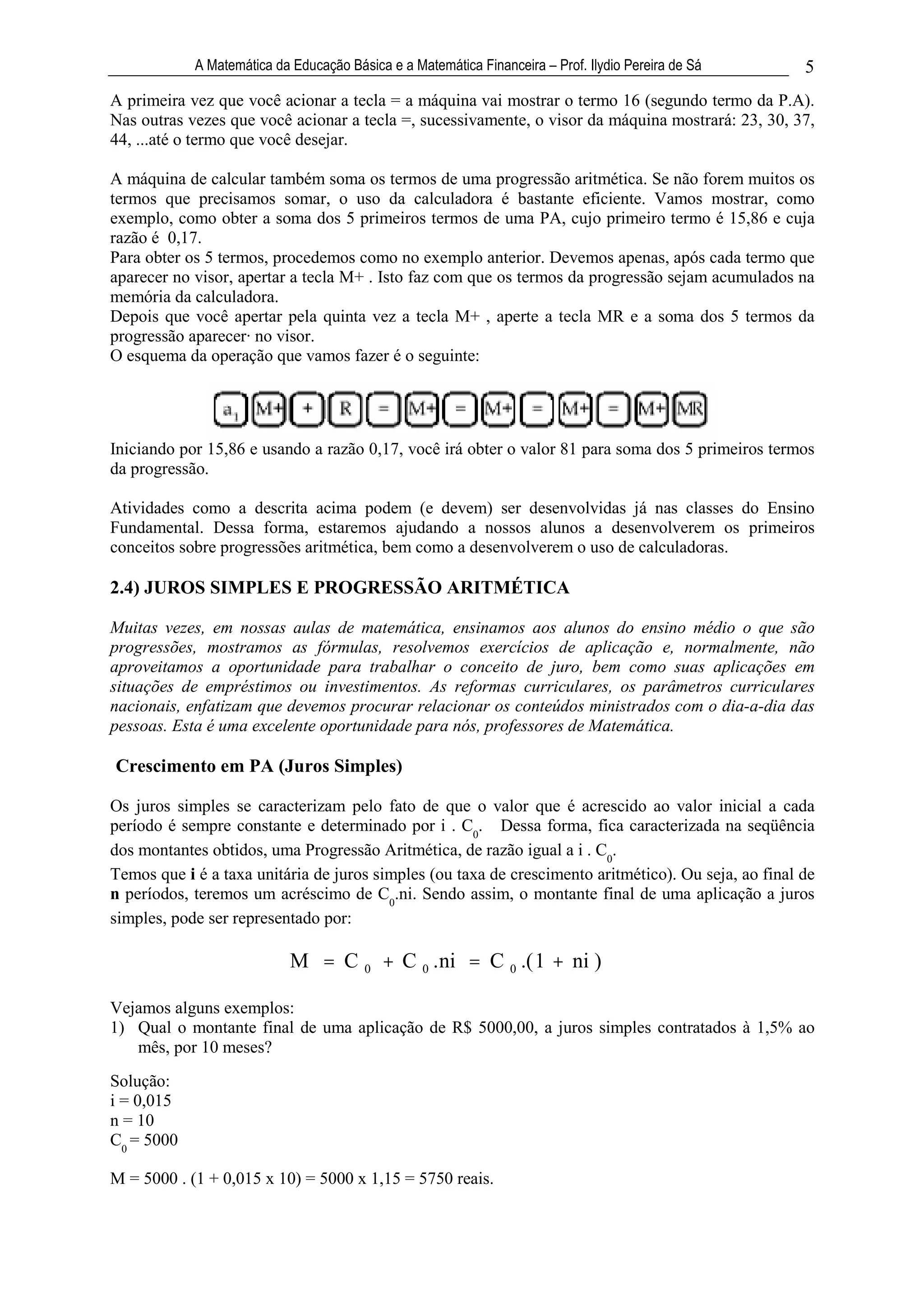 A Matemática da Educação Básica e a Matemática Financeira – Prof. Ilydio Pereira de Sá    5
A primeira vez que você acionar a tecla = a máquina vai mostrar o termo 16 (segundo termo da P.A).
Nas outras vezes que você acionar a tecla =, sucessivamente, o visor da máquina mostrará: 23, 30, 37,
44, ...até o termo que você desejar.

A máquina de calcular também soma os termos de uma progressão aritmética. Se não forem muitos os
termos que precisamos somar, o uso da calculadora é bastante eficiente. Vamos mostrar, como
exemplo, como obter a soma dos 5 primeiros termos de uma PA, cujo primeiro termo é 15,86 e cuja
razão é 0,17.
Para obter os 5 termos, procedemos como no exemplo anterior. Devemos apenas, após cada termo que
aparecer no visor, apertar a tecla M+ . Isto faz com que os termos da progressão sejam acumulados na
memória da calculadora.
Depois que você apertar pela quinta vez a tecla M+ , aperte a tecla MR e a soma dos 5 termos da
progressão aparecer· no visor.
O esquema da operação que vamos fazer é o seguinte:




Iniciando por 15,86 e usando a razão 0,17, você irá obter o valor 81 para soma dos 5 primeiros termos
da progressão.

Atividades como a descrita acima podem (e devem) ser desenvolvidas já nas classes do Ensino
Fundamental. Dessa forma, estaremos ajudando a nossos alunos a desenvolverem os primeiros
conceitos sobre progressões aritmética, bem como a desenvolverem o uso de calculadoras.

2.4) JUROS SIMPLES E PROGRESSÃO ARITMÉTICA

Muitas vezes, em nossas aulas de matemática, ensinamos aos alunos do ensino médio o que são
progressões, mostramos as fórmulas, resolvemos exercícios de aplicação e, normalmente, não
aproveitamos a oportunidade para trabalhar o conceito de juro, bem como suas aplicações em
situações de empréstimos ou investimentos. As reformas curriculares, os parâmetros curriculares
nacionais, enfatizam que devemos procurar relacionar os conteúdos ministrados com o dia-a-dia das
pessoas. Esta é uma excelente oportunidade para nós, professores de Matemática.

Crescimento em PA (Juros Simples)

Os juros simples se caracterizam pelo fato de que o valor que é acrescido ao valor inicial a cada
período é sempre constante e determinado por i . C0. Dessa forma, fica caracterizada na seqüência
dos montantes obtidos, uma Progressão Aritmética, de razão igual a i . C0.
Temos que i é a taxa unitária de juros simples (ou taxa de crescimento aritmético). Ou seja, ao final de
n períodos, teremos um acréscimo de C0.ni. Sendo assim, o montante final de uma aplicação a juros
simples, pode ser representado por:

                            M = C 0 + C 0 . ni = C 0 .( 1 + ni )

Vejamos alguns exemplos:
1) Qual o montante final de uma aplicação de R$ 5000,00, a juros simples contratados à 1,5% ao
   mês, por 10 meses?
Solução:
i = 0,015
n = 10
C0 = 5000

M = 5000 . (1 + 0,015 x 10) = 5000 x 1,15 = 5750 reais.
 