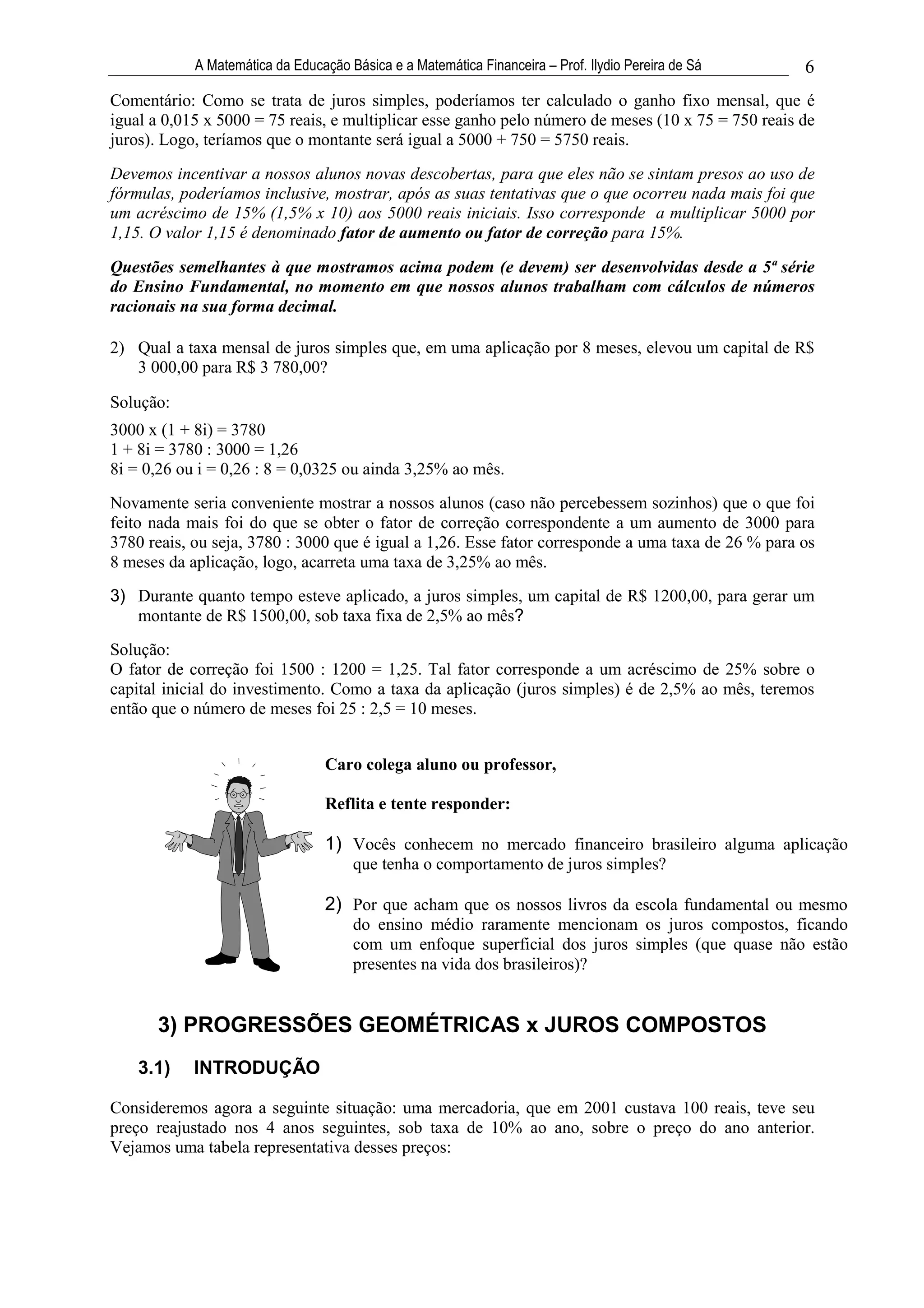 A Matemática da Educação Básica e a Matemática Financeira – Prof. Ilydio Pereira de Sá   6
Comentário: Como se trata de juros simples, poderíamos ter calculado o ganho fixo mensal, que é
igual a 0,015 x 5000 = 75 reais, e multiplicar esse ganho pelo número de meses (10 x 75 = 750 reais de
juros). Logo, teríamos que o montante será igual a 5000 + 750 = 5750 reais.
Devemos incentivar a nossos alunos novas descobertas, para que eles não se sintam presos ao uso de
fórmulas, poderíamos inclusive, mostrar, após as suas tentativas que o que ocorreu nada mais foi que
um acréscimo de 15% (1,5% x 10) aos 5000 reais iniciais. Isso corresponde a multiplicar 5000 por
1,15. O valor 1,15 é denominado fator de aumento ou fator de correção para 15%.

Questões semelhantes à que mostramos acima podem (e devem) ser desenvolvidas desde a 5ª série
do Ensino Fundamental, no momento em que nossos alunos trabalham com cálculos de números
racionais na sua forma decimal.

2) Qual a taxa mensal de juros simples que, em uma aplicação por 8 meses, elevou um capital de R$
   3 000,00 para R$ 3 780,00?

Solução:
3000 x (1 + 8i) = 3780
1 + 8i = 3780 : 3000 = 1,26
8i = 0,26 ou i = 0,26 : 8 = 0,0325 ou ainda 3,25% ao mês.
Novamente seria conveniente mostrar a nossos alunos (caso não percebessem sozinhos) que o que foi
feito nada mais foi do que se obter o fator de correção correspondente a um aumento de 3000 para
3780 reais, ou seja, 3780 : 3000 que é igual a 1,26. Esse fator corresponde a uma taxa de 26 % para os
8 meses da aplicação, logo, acarreta uma taxa de 3,25% ao mês.
3) Durante quanto tempo esteve aplicado, a juros simples, um capital de R$ 1200,00, para gerar um
   montante de R$ 1500,00, sob taxa fixa de 2,5% ao mês?
Solução:
O fator de correção foi 1500 : 1200 = 1,25. Tal fator corresponde a um acréscimo de 25% sobre o
capital inicial do investimento. Como a taxa da aplicação (juros simples) é de 2,5% ao mês, teremos
então que o número de meses foi 25 : 2,5 = 10 meses.


                                  Caro colega aluno ou professor,

                                  Reflita e tente responder:

                                  1) Vocês conhecem no mercado financeiro brasileiro alguma aplicação
                                      que tenha o comportamento de juros simples?

                                  2) Por que acham que os nossos livros da escola fundamental ou mesmo
                                      do ensino médio raramente mencionam os juros compostos, ficando
                                      com um enfoque superficial dos juros simples (que quase não estão
                                      presentes na vida dos brasileiros)?


      3) PROGRESSÕES GEOMÉTRICAS x JUROS COMPOSTOS
    3.1)    INTRODUÇÃO

Consideremos agora a seguinte situação: uma mercadoria, que em 2001 custava 100 reais, teve seu
preço reajustado nos 4 anos seguintes, sob taxa de 10% ao ano, sobre o preço do ano anterior.
Vejamos uma tabela representativa desses preços:
 