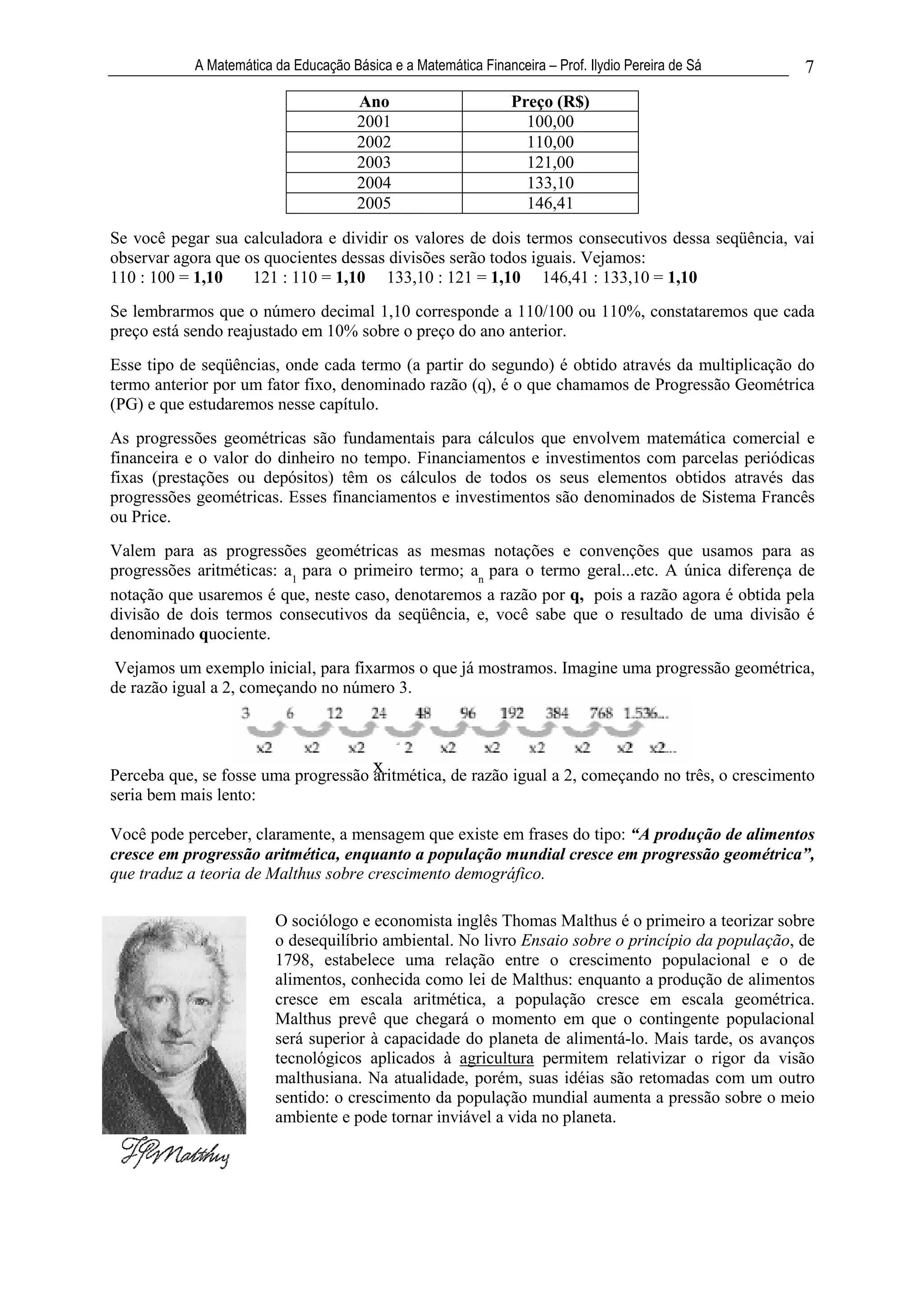 A Matemática da Educação Básica e a Matemática Financeira – Prof. Ilydio Pereira de Sá   7
                                       Ano                       Preço (R$)
                                       2001                        100,00
                                       2002                        110,00
                                       2003                        121,00
                                       2004                        133,10
                                       2005                        146,41

Se você pegar sua calculadora e dividir os valores de dois termos consecutivos dessa seqüência, vai
observar agora que os quocientes dessas divisões serão todos iguais. Vejamos:
110 : 100 = 1,10    121 : 110 = 1,10 133,10 : 121 = 1,10 146,41 : 133,10 = 1,10
Se lembrarmos que o número decimal 1,10 corresponde a 110/100 ou 110%, constataremos que cada
preço está sendo reajustado em 10% sobre o preço do ano anterior.
Esse tipo de seqüências, onde cada termo (a partir do segundo) é obtido através da multiplicação do
termo anterior por um fator fixo, denominado razão (q), é o que chamamos de Progressão Geométrica
(PG) e que estudaremos nesse capítulo.
As progressões geométricas são fundamentais para cálculos que envolvem matemática comercial e
financeira e o valor do dinheiro no tempo. Financiamentos e investimentos com parcelas periódicas
fixas (prestações ou depósitos) têm os cálculos de todos os seus elementos obtidos através das
progressões geométricas. Esses financiamentos e investimentos são denominados de Sistema Francês
ou Price.
Valem para as progressões geométricas as mesmas notações e convenções que usamos para as
progressões aritméticas: a1 para o primeiro termo; an para o termo geral...etc. A única diferença de
notação que usaremos é que, neste caso, denotaremos a razão por q, pois a razão agora é obtida pela
divisão de dois termos consecutivos da seqüência, e, você sabe que o resultado de uma divisão é
denominado quociente.
 Vejamos um exemplo inicial, para fixarmos o que já mostramos. Imagine uma progressão geométrica,
de razão igual a 2, começando no número 3.




Perceba que, se fosse uma progressão x
                                     aritmética, de razão igual a 2, começando no três, o crescimento
seria bem mais lento:

Você pode perceber, claramente, a mensagem que existe em frases do tipo: “A produção de alimentos
cresce em progressão aritmética, enquanto a população mundial cresce em progressão geométrica”,
que traduz a teoria de Malthus sobre crescimento demográfico.

                         O sociólogo e economista inglês Thomas Malthus é o primeiro a teorizar sobre
                         o desequilíbrio ambiental. No livro Ensaio sobre o princípio da população, de
                         1798, estabelece uma relação entre o crescimento populacional e o de
                         alimentos, conhecida como lei de Malthus: enquanto a produção de alimentos
                         cresce em escala aritmética, a população cresce em escala geométrica.
                         Malthus prevê que chegará o momento em que o contingente populacional
                         será superior à capacidade do planeta de alimentá-lo. Mais tarde, os avanços
                         tecnológicos aplicados à agricultura permitem relativizar o rigor da visão
                         malthusiana. Na atualidade, porém, suas idéias são retomadas com um outro
                         sentido: o crescimento da população mundial aumenta a pressão sobre o meio
                         ambiente e pode tornar inviável a vida no planeta.
 