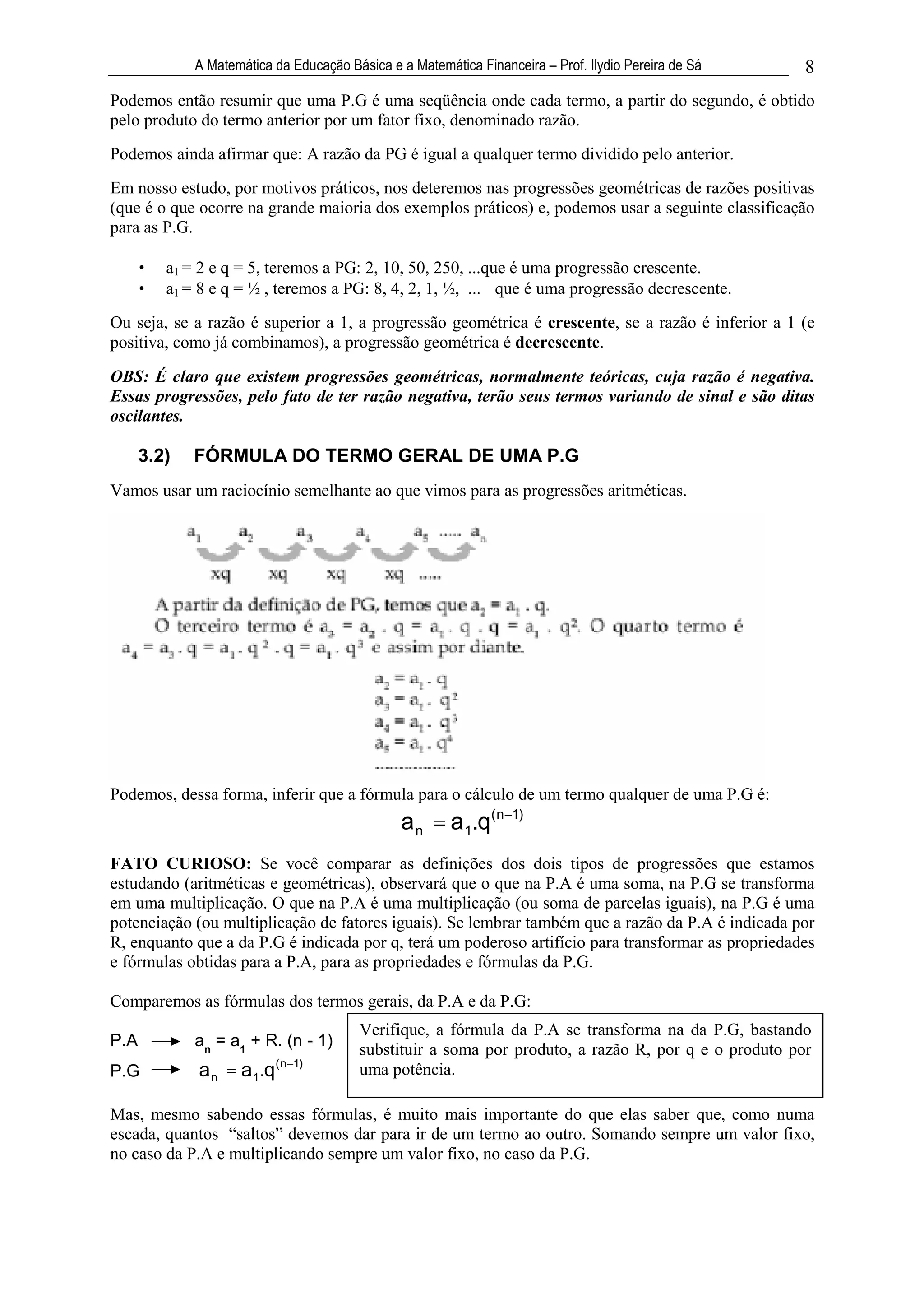 A Matemática da Educação Básica e a Matemática Financeira – Prof. Ilydio Pereira de Sá   8
Podemos então resumir que uma P.G é uma seqüência onde cada termo, a partir do segundo, é obtido
pelo produto do termo anterior por um fator fixo, denominado razão.
Podemos ainda afirmar que: A razão da PG é igual a qualquer termo dividido pelo anterior.
Em nosso estudo, por motivos práticos, nos deteremos nas progressões geométricas de razões positivas
(que é o que ocorre na grande maioria dos exemplos práticos) e, podemos usar a seguinte classificação
para as P.G.

      •   a1 = 2 e q = 5, teremos a PG: 2, 10, 50, 250, ...que é uma progressão crescente.
      •   a1 = 8 e q = ½ , teremos a PG: 8, 4, 2, 1, ½, ... que é uma progressão decrescente.
Ou seja, se a razão é superior a 1, a progressão geométrica é crescente, se a razão é inferior a 1 (e
positiva, como já combinamos), a progressão geométrica é decrescente.

OBS: É claro que existem progressões geométricas, normalmente teóricas, cuja razão é negativa.
Essas progressões, pelo fato de ter razão negativa, terão seus termos variando de sinal e são ditas
oscilantes.

      3.2)    FÓRMULA DO TERMO GERAL DE UMA P.G
Vamos usar um raciocínio semelhante ao que vimos para as progressões aritméticas.




Podemos, dessa forma, inferir que a fórmula para o cálculo de um termo qualquer de uma P.G é:
                                                a n = a1.q(n       1)


FATO CURIOSO: Se você comparar as definições dos dois tipos de progressões que estamos
estudando (aritméticas e geométricas), observará que o que na P.A é uma soma, na P.G se transforma
em uma multiplicação. O que na P.A é uma multiplicação (ou soma de parcelas iguais), na P.G é uma
potenciação (ou multiplicação de fatores iguais). Se lembrar também que a razão da P.A é indicada por
R, enquanto que a da P.G é indicada por q, terá um poderoso artifício para transformar as propriedades
e fórmulas obtidas para a P.A, para as propriedades e fórmulas da P.G.

Comparemos as fórmulas dos termos gerais, da P.A e da P.G:
                                         Verifique, a fórmula da P.A se transforma na da P.G, bastando
P.A           an = a1 + R. (n - 1)
                                         substituir a soma por produto, a razão R, por q e o produto por
P.G           a n = a 1.q( n   1)
                                         uma potência.

Mas, mesmo sabendo essas fórmulas, é muito mais importante do que elas saber que, como numa
escada, quantos “saltos” devemos dar para ir de um termo ao outro. Somando sempre um valor fixo,
no caso da P.A e multiplicando sempre um valor fixo, no caso da P.G.
 