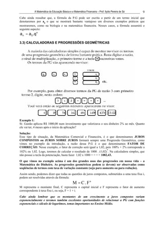 A Matemática da Educação Básica e a Matemática Financeira – Prof. Ilydio Pereira de Sá   9
Cabe ainda ressaltar que, a fórmula da P.G pode ser escrita a partir de um termo inicial que
denotaremos por a0 o que se mostrará bastante vantajoso em diversos exemplos práticos que
mostraremos, como na biologia e na matemática financeira. Nesses casos, a fórmula assumirá o
seguinte aspecto:
a n = a 0 .qn

3.3) CALCULADORAS E PROGRESSÕES GEOMÉTRICAS




Exemplo 1:
Sr. Gastão aplicou R$ 1000,00 num investimento que valorizava o seu dinheiro 2% ao mês. Quanto
ele vai ter, 4 meses após o início da aplicação?
Solução:
Esse tipo de situação, da Matemática Comercial e Financeira, é o que denominamos JUROS
COMPOSTOS ou JUROS SOBRE JUROS formará sempre uma Progressão Geométrica, como
vimos no exemplo da introdução, a razão dessa P.G é o que denominamos FATOR DE
CORREÇÃO. Nesse exemplo, o fator de correção será igual a 1,02, pois 100% + 2% corresponde a
                                                                       4
102% ou 1,02. Logo, teremos de calcular o resultado de 1000 . (1,02) . Na calculadora simples, que
não possui a tecla da potenciação, basta fazer 1,02 x 1000 = = = = 1082,43.

O que vimos no exemplo acima é um dos grandes usos das progressões em nossa vida – a
Matemática do Dinheiro. As progressões geométricas podem (e devem) ser observadas como
seqüências de termos com taxa de variação constante (seja para aumento ou para redução).
Assim sendo, podemos dizer que todas as questões de juros compostos, submetidos a uma taxa fixa i,
podem ser resolvidas através da fórmula:
                                               M = C . Fn
M representa o montante final, C representa o capital inicial e F representa o fator de aumento
correspondente à taxa fixa i, ou seja, F = 1 + i.
Cabe ainda lembrar que os montantes de um crescimento a juros compostos variam
exponencialmente e teremos também excelentes oportunidades de relacionar a PG com funções
exponenciais e cálculo de logaritmos, temas importantes no Ensino Médio.
 