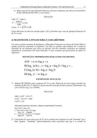 A Matemática da Educação Básica e a Matemática Financeira – Prof. Ilydio Pereira de Sá   11
     2) Qual a taxa fixa de uma aplicação financeira, sob juros compostos, que eleva um investimento
        de R$ 1200,00 para R$ 1608,11, em 6 meses?

                                                    SOLUÇÃO:
          6
1200 . F = 1608,11
 6   1608,11
F =            1,34
      1200
Assim, F    6
              1,34 1,05

Como obtivemos um fator de correção igual a 1,05, concluímos que a taxa da operação financeira foi
de 5% ao mês.


4) MATEMÁTICA FINANCEIRA E LOGARÍTMOS
Um outro excelente momento de abordarmos a Matemática Financeira nas classes do Ensino Médio é
quando estivermos ensinando os logaritmos. Em todas as questões cuja incógnita for o tempo de
realização de um fenômeno que cresce ou decresce sob taxa constante, recairemos em equações
exponenciais, normalmente com bases diferentes. É nesse momento que precisaremos de aplicar os
logaritmos.

                 DEFINIÇÃO E PROPRIEDADES BÁSICAS DOS LOGARITMOS

                     A) b x = a           log b a = x
                     B) log K (a.b.c ...) = log K a + log K b + log K c + ...
                     C) log K (a : b) = log K a - log K b
                     D) log K a n = n. log K a
                                       EXEMPLOS DE APLICAÇÃO:

1) Apliquei R$ 1800,00 a juros compostos de 3% ao mês. Depois de um certo tempo acumulei um
   montante de R$ 2213,77. Qual foi o prazo necessário para que tal fato ocorresse? (Informação: log
   1,03 0,0128 e log 1,23 0,0899)

                                                    SOLUÇÃO:
                   n
     1800 . (1,03) = 2213,77
           n
     (1,03) = 2213,77 : 1800
           n
     (1,03) 1,23

     Aplicando logaritmos decimais e depois a propriedade D, teremos:
                n
     log (1,03) log 1,23
     n . log (1,03) log 1,23, logo,
          log 1,23     0,0899
     n=                            7 meses
          log 1,03     0,0128
2) Uma bomba de vácuo retira cerca de 2% do ar contido num recipiente em cada “bombada” que é
   dada. Quantas “bombadas” (aproximadamente) serão necessárias para que o ar contido no
 