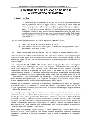 A Matemática da Educação Básica e a Matemática Financeira – Prof. Ilydio Pereira de Sá           1

                A MATEMÁTICA DA EDUCAÇÃO BÁSICA E
                     A MATEMÁTICA FINANCEIRA

    1) INTRODUÇÃO

                “...o conhecimento que se introduz nas escolas já é uma escolha de um universo muito mais
                vasto de conhecimento e princípios sociais possíveis. É uma forma de capital cultural que
                provém de alguma parte, e em geral reflete as perspectivas e crenças de poderosos segmentos
                de nossa coletividade social. Já na sua produção e propagação como mercadoria econômica e
                pública - na forma de livros, filmes, materiais... é continuamente filtrado através de vínculos
                ideológicos e econômicos...Uma vez que esses valores agem através de nós, quase sempre
                inconscientemente, a questão não está em como se manter acima da escolha. Está, antes em
                quais são os valores que se devem , fundamentalmente, escolher” (APPLE,M. Ideologia e
                Currículo, 1979:19).

Uma conceituada loja, numa promoção, oferece as seguintes opções de compra:

            •   à vista, com 30% de desconto sobre o preço de tabela;
            •    com um acréscimo de 20% sobre o preço de tabela, em dois pagamentos “iguais”
                (entrada mais outro para 30 dias).

Qual é a taxa de juros, sobre o saldo devedor, que a loja está cobrando na segunda opção oferecida?
Será que o professor, o educador matemático em geral, teve em sua formação escolar elementos para
responder à questão acima, para descobrir que no “inocente” anúncio está inserida uma taxa de juros
de 500% em apenas um mês? Será que temos condições de discutir questões como essa em classes da
Educação Básica?
Com o surgimento da LDB, os PCNs e dos projetos políticos pedagógicos das Escolas, novos espaços
e novas discussões se abriram para nós, educadores em geral. Constantemente somos convidados a
tentar novas experiências, novos caminhos. Dessa forma, não podemos continuar a ministrar
conteúdos tão desconexos da realidade de nossos alunos, e até mesmo da nossa vida, só porque
alguém, em algum momento, os selecionou, priorizou ou hierarquizou. Não podemos nos contentar em
responder evasivamente, que tudo o que ensinamos nossos alunos ainda precisarão “algum dia” ou que
“vai cair na prova”, quando questionados que somos sobre a validade ou intenção do que ensinamos.
Nesse aspecto a Matemática Comercial e Financeira, tão presente desde cedo na vida de todas as
pessoas, pode desempenhar um importante papel para nossa prática docente.
Sabemos que, normalmente, nos cursos de Formação de Professores (nível médio ou superior) a
Matemática Comercial e Financeira não costuma ser abordada e, quando isso ocorre, ela tem um
enfoque superficial ou meramente técnico, da mesma forma que é ministrado para um profissional de
Economia, ou Administração.
Nosso enfoque estará respaldado em diversos anos de pesquisa e ensino em classes de ensino
fundamental, médio, e superior, bem como em cursos de atualização de professores e priorizará
mostrar que temos várias oportunidades de inserir a Matemática Financeira na Educação Básica,
explorando situações do cotidiano dos alunos ou do mercado financeiro brasileiro. Todas as atividades
e exemplos que serão apresentados, já foram desenvolvidas em diversas classes de séries distintas dos
Ensinos Fundamental e Médio dos Colégios Pedro II e Fernando Rodrigues da Silveira (Colégio de
Aplicação da UERJ), bem como nas aulas ministradas no curso de Licenciatura em Matemática da
Universidade Severino Sombra – Rio de Janeiro.
Assim sendo, nosso principal objetivo ao longo do estudo será relacionar conteúdos tradicionais da
matemática clássica, como: operações com números decimais, progressões aritméticas, progressões
geométricas, logaritmos e equações polinomiais, com os temas fundamentais da matemática
financeira.
 