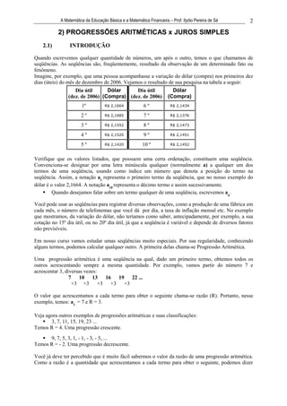 A Matemática da Educação Básica e a Matemática Financeira – Prof. Ilydio Pereira de Sá    2

           2) PROGRESSÕES ARITMÉTICAS x JUROS SIMPLES
    2.1)         INTRODUÇÃO

Quando escrevemos qualquer quantidade de números, um após o outro, temos o que chamamos de
seqüências. As seqüências são, freqüentemente, resultado da observação de um determinado fato ou
fenômeno.
Imagine, por exemplo, que uma pessoa acompanhasse a variação do dólar (compra) nos primeiros dez
dias (úteis) do mês de dezembro de 2006. Vejamos o resultado de sua pesquisa na tabela a seguir:
                   Dia útil      Dólar     Dia útil                     Dólar
                (dez. de 2006) (Compra) (dez. de 2006)                (Compra)
                       1º           R$ 2,1664            6º            R$ 2,1434

                       2º           R$ 2,1685            7º            R$ 2,1376

                       3º           R$ 2,1552            8º            R$ 2,1473

                       4º           R$ 2,1520            9º            R$ 2,1451

                       5º           R$ 2,1420           10 º           R$ 2,1452



Verifique que os valores listados, que possuem uma certa ordenação, constituem uma seqüência.
Convenciona-se designar por uma letra minúscula qualquer (normalmente a) a qualquer um dos
termos de uma seqüência, usando como índice um número que denota a posição do termo na
seqüência. Assim, a notação a1 representa o primeiro termo da seqüência, que no nosso exemplo do
dólar é o valor 2,1664. A notação a10 representa o décimo termo e assim sucessivamente.
         Quando desejamos falar sobre um termo qualquer de uma seqüência, escrevemos an.

Você pode usar as seqüências para registrar diversas observações, como a produção de uma fábrica em
cada mês, o número de telefonemas que você dá por dia, a taxa de inflação mensal etc. No exemplo
que mostramos, da variação do dólar, não teríamos como saber, antecipadamente, por exemplo, a sua
cotação no 15º dia útil, ou no 20º dia útil, já que a seqüência é variável e depende de diversos fatores
não previsíveis.

Em nosso curso vamos estudar umas seqüências muito especiais. Por sua regularidade, conhecendo
alguns termos, podemos calcular qualquer outro. A primeira delas chama-se Progressão Aritmética.

Uma progressão aritmética é uma seqüência na qual, dado um primeiro termo, obtemos todos os
outros acrescentando sempre a mesma quantidade. Por exemplo, vamos partir do número 7 e
acrescentar 3, diversas vezes:
                 7    10 13 16 19 22 ...
                   +3 +3 +3 +3 +3

O valor que acrescentamos a cada termo para obter o seguinte chama-se razão (R). Portanto, nesse
exemplo, temos: a1 = 7 e R = 3.

Veja agora outros exemplos de progressões aritméticas e suas classificações:
       3, 7, 11, 15, 19, 23 ...
Temos R = 4. Uma progressão crescente.
      9, 7, 5, 3, 1, - 1, - 3, - 5, ...
Temos R = - 2. Uma progressão decrescente.

Você já deve ter percebido que é muito fácil sabermos o valor da razão de uma progressão aritmética.
Como a razão é a quantidade que acrescentamos a cada termo para obter o seguinte, podemos dizer
 