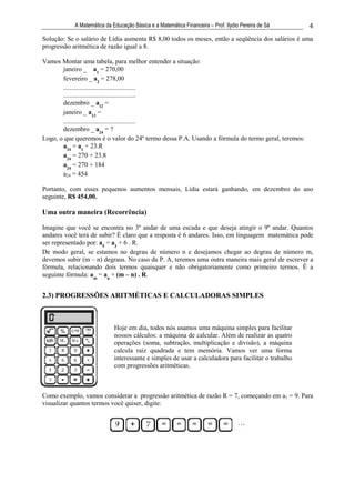 A Matemática da Educação Básica e a Matemática Financeira – Prof. Ilydio Pereira de Sá    4
Solução: Se o salário de Lídia aumenta R$ 8,00 todos os meses, então a seqüência dos salários é uma
progressão aritmética de razão igual a 8.

Vamos Montar uma tabela, para melhor entender a situação:
       janeiro _ a1 = 270,00
       fevereiro _ a2 = 278,00
       ............................................
       ............................................
       dezembro _ a12 =
       janeiro _ a13 =
       ............................................
       dezembro _ a24 = ?
Logo, o que queremos é o valor do 24º termo dessa P.A. Usando a fórmula do termo geral, teremos:
       a24 = a1 + 23.R
       a24 = 270 + 23.8
       a24 = 270 + 184
       a24 = 454

Portanto, com esses pequenos aumentos mensais, Lídia estará ganhando, em dezembro do ano
seguinte, R$ 454,00.

Uma outra maneira (Recorrência)

Imagine que você se encontra no 3º andar de uma escada e que deseja atingir o 9º andar. Quantos
andares você terá de subir? É claro que a resposta é 6 andares. Isso, em linguagem matemática pode
ser representado por: a9 = a3 + 6 . R.
De modo geral, se estamos no degrau de número n e desejamos chegar ao degrau de número m,
devemos subir (m – n) degraus. No caso da P. A, teremos uma outra maneira mais geral de escrever a
fórmula, relacionando dois termos quaisquer e não obrigatoriamente como primeiro termos. Ë a
seguinte fórmula: am = an + (m – n) . R.


2.3) PROGRESSÕES ARITMÉTICAS E CALCULADORAS SIMPLES



                            Hoje em dia, todos nós usamos uma máquina simples para facilitar
                            nossos cálculos: a máquina de calcular. Além de realizar as quatro
                            operações (soma, subtração, multiplicação e divisão), a máquina
                            calcula raiz quadrada e tem memória. Vamos ver uma forma
                            interessante e simples de usar a calculadora para facilitar o trabalho
                            com progressões aritméticas.



Como exemplo, vamos considerar a progressão aritmética de razão R = 7, começando em a1 = 9. Para
visualizar quantos termos você quiser, digite:
 