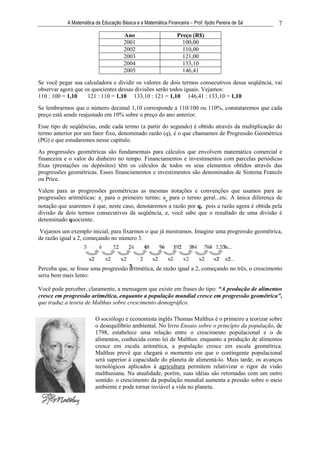 A Matemática da Educação Básica e a Matemática Financeira – Prof. Ilydio Pereira de Sá   7
                                       Ano                       Preço (R$)
                                       2001                        100,00
                                       2002                        110,00
                                       2003                        121,00
                                       2004                        133,10
                                       2005                        146,41

Se você pegar sua calculadora e dividir os valores de dois termos consecutivos dessa seqüência, vai
observar agora que os quocientes dessas divisões serão todos iguais. Vejamos:
110 : 100 = 1,10    121 : 110 = 1,10 133,10 : 121 = 1,10 146,41 : 133,10 = 1,10
Se lembrarmos que o número decimal 1,10 corresponde a 110/100 ou 110%, constataremos que cada
preço está sendo reajustado em 10% sobre o preço do ano anterior.
Esse tipo de seqüências, onde cada termo (a partir do segundo) é obtido através da multiplicação do
termo anterior por um fator fixo, denominado razão (q), é o que chamamos de Progressão Geométrica
(PG) e que estudaremos nesse capítulo.
As progressões geométricas são fundamentais para cálculos que envolvem matemática comercial e
financeira e o valor do dinheiro no tempo. Financiamentos e investimentos com parcelas periódicas
fixas (prestações ou depósitos) têm os cálculos de todos os seus elementos obtidos através das
progressões geométricas. Esses financiamentos e investimentos são denominados de Sistema Francês
ou Price.
Valem para as progressões geométricas as mesmas notações e convenções que usamos para as
progressões aritméticas: a1 para o primeiro termo; an para o termo geral...etc. A única diferença de
notação que usaremos é que, neste caso, denotaremos a razão por q, pois a razão agora é obtida pela
divisão de dois termos consecutivos da seqüência, e, você sabe que o resultado de uma divisão é
denominado quociente.
 Vejamos um exemplo inicial, para fixarmos o que já mostramos. Imagine uma progressão geométrica,
de razão igual a 2, começando no número 3.




Perceba que, se fosse uma progressão x
                                     aritmética, de razão igual a 2, começando no três, o crescimento
seria bem mais lento:

Você pode perceber, claramente, a mensagem que existe em frases do tipo: “A produção de alimentos
cresce em progressão aritmética, enquanto a população mundial cresce em progressão geométrica”,
que traduz a teoria de Malthus sobre crescimento demográfico.

                         O sociólogo e economista inglês Thomas Malthus é o primeiro a teorizar sobre
                         o desequilíbrio ambiental. No livro Ensaio sobre o princípio da população, de
                         1798, estabelece uma relação entre o crescimento populacional e o de
                         alimentos, conhecida como lei de Malthus: enquanto a produção de alimentos
                         cresce em escala aritmética, a população cresce em escala geométrica.
                         Malthus prevê que chegará o momento em que o contingente populacional
                         será superior à capacidade do planeta de alimentá-lo. Mais tarde, os avanços
                         tecnológicos aplicados à agricultura permitem relativizar o rigor da visão
                         malthusiana. Na atualidade, porém, suas idéias são retomadas com um outro
                         sentido: o crescimento da população mundial aumenta a pressão sobre o meio
                         ambiente e pode tornar inviável a vida no planeta.
 