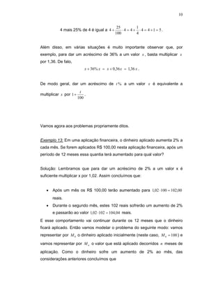 10


                                               25          1
           4 mais 25% de 4 é igual a 4 +          ⋅ 4 = 4 + ⋅ 4 = 4 +1 = 5.
                                              100          4


Além disso, em várias situações é muito importante observar que, por
exemplo, para dar um acréscimo de 36% a um valor x , basta multiplicar x
por 1,36. De fato,
                            x + 36% x = x + 0,36 x = 1,36 x .


De modo geral, dar um acréscimo de t % a um valor x é equivalente a
                         t
multiplicar x por 1 +       .
                        100




Vamos agora aos problemas propriamente ditos.


Exemplo 13: Em uma aplicação financeira, o dinheiro aplicado aumenta 2% a
cada mês. Se forem aplicados R$ 100,00 nesta aplicação financeira, após um
período de 12 meses essa quantia terá aumentado para qual valor?


Solução: Lembramos que para dar um acréscimo de 2% a um valor x é
suficiente multiplicar x por 1,02. Assim concluímos que:


   •   Após um mês os R$ 100,00 terão aumentado para 1,02 ⋅ 100 = 102,00
       reais.
   •   Durante o segundo mês, estes 102 reais sofrerão um aumento de 2%
       e passarão ao valor 1,02 ⋅ 102 = 104,04 reais.
E esse comportamento vai continuar durante os 12 meses que o dinheiro
ficará aplicado. Então vamos modelar o problema do seguinte modo: vamos
representar por M 0 o dinheiro aplicado inicialmente (neste caso, M 0 = 100 ) e

vamos representar por M n o valor que está aplicado decorridos n meses de

aplicação. Como o dinheiro sofre um aumento de 2% ao mês, das
considerações anteriores concluímos que
 