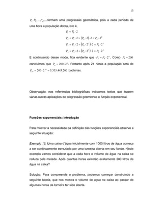 13


P1 , P2 ,K ,Pn ,K formam uma progressão geométrica, pois a cada período de

uma hora a população dobra, isto é,
                              P1 = P0 ⋅ 2

                              P2 = P1 ⋅ 2 = (P0 ⋅ 2) ⋅ 2 = P0 ⋅ 2 2

                              P3 = P2 ⋅ 2 = (P0 ⋅ 2 2 ) ⋅ 2 = P0 ⋅ 2 3

                              P4 = P3 ⋅ 2 = (P0 ⋅ 2 3 ) ⋅ 2 = P0 ⋅ 2 4

E continuando desse modo, fica evidente que Pn = P0 ⋅ 2 n . Como P0 = 200

concluímos que Pn = 200 ⋅ 2 n . Portanto após 24 horas a população será de

P24 = 200 ⋅ 2 24 = 3.355.443.200 bactérias.




Observação: nas referencias bibliográficas indicamos textos que trazem
várias outras aplicações de progressão geométrica e função exponencial.




Funções exponenciais: introdução


Para motivar a necessidade da definição das funções exponenciais observe a
seguinte situação:


Exemplo 16: Uma caixa d’água inicialmente com 1000 litros de água começa
a ser continuamente esvaziada por uma torneira aberta em seu fundo. Neste
exemplo vamos considerar que a cada hora o volume de água na caixa se
reduza pela metade. Após quantas horas existirão exatamente 200 litros de
água na caixa?


Solução: Para compreende o problema, podemos começar construindo a
seguinte tabela, que nos mostra o volume de água na caixa ao passar de
algumas horas da torneira ter sido aberta.
 