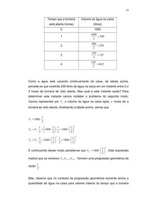 14


                Tempo que a torneira           Volume de água na caixa
                 está aberta (horas)                   (litros)
                          0                             1000
                                                     1000
                          1                               = 500
                                                       2
                                                      500
                          2                               = 250
                                                       2
                                                      250
                          3                               = 125
                                                       2
                                                      125
                          4                               = 64,5
                                                       2




Como a água está vazando continuamente da caixa, da tabela acima,
percebe-se que existirão 200 litros de água na caixa em um instante entre 2 e
3 horas da torneira ter sido aberta. Mas qual é este instante exato? Para
determinar este instante vamos modelar o problema do seguinte modo.
Vamos representar por Vn o volume de água na caixa após n horas de a
torneira ter sido aberta. Analisando a tabela acima, vemos que


           1
V1 = 1000 ⋅ .
           2
                                       2
         1        1 1          1
V2 = V1 ⋅ = 1000 ⋅  ⋅ = 1000 ⋅  
         2        2 2          2
                      2                    3
         1         1 1          1
V3 = V2 ⋅ = 1000 ⋅   ⋅ = 1000 ⋅  
         2         2 2          2
                                                                   n
                                                    1
E continuando desse modo percebe-se que Vn = 1000 ⋅   . Esta expressão
                                                    2
implica que os números V1 , V2 ,K ,Vn ,K formam uma progressão geométrica de

        1
razão     .
        2


Mas, observe que no contexto de progressão geométrica somente temos a
quantidade de água na caixa para valores inteiros do tempo que a torneira
 