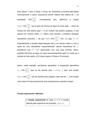 15


ficou aberta: 1 hora, 2 horas, 3 horas, etc. Entretanto, a torneira está aberta
continuamente, e assim, precisamos admitir valores não inteiros de n na
                            n
                     1
expressão     1000 ⋅   .      Considerando     isso,       definimos   a   função
                     2
                      x
                1
V ( x) = 1000 ⋅   que é igual ao volume de água na caixa após x horas da
                2
torneira ter sido aberta (aqui x é um número real positivo qualquer, e não
apenas um número inteiro n ). Assim, para resolver o problema proposto
                                                         x
                                               1
precisamos encontrar x tal que V ( x) = 1000 ⋅   = 200 , ou seja, 2 x = 5 .
                                               2
Evidentemente a solução desta equação não é um número inteiro e, com a
ajuda de uma calculadora, experimentando valores fracionários de x ,
percebe-se que 2 2,3 = 4,9 , aproximado com uma casa decimal. Assim,
existirão 200 litros de água na caixa aproximadamente após 2,3 horas de a
torneira ter sido aberto. (2,3 horas é igual a 2 horas e 18 minutos)




Assim, neste exemplo, precisamos generalizar a progressão geométrica
                  n
            1
Vn = 1000 ⋅         (que só faz sentido para n = 1, 2, 3,K ) para uma função
            2
                      x
                1
V ( x) = 1000 ⋅   que faz sentido para qualquer valor real de x . Uma função
                2
como essa é do tipo exponencial, que começaremos a estudar a seguir.




Função exponencial: definição


            A função exponencial de base b > 0 é a função
            definida pela seguinte lei de formação: f ( x) = b x .
 