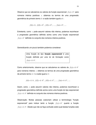16


Observe que se calculamos os valores da função exponencial f ( x) = b x para
números inteiros positivos x obtemos os termos de uma progressão
geométrica de primeiro termo b e razão também igual a b :


                  f (1) = b , f (2) = b 2 , f (3) = b 3 , K , f (n) = b n , K


Entretanto, como x pode assumir valores não inteiros, podemos reconhecer
a progressão geométrica definida acima como uma função exponencial
f ( x) = b x definida no conjunto dos números inteiros positivos.




Generalizando um pouco também podemos considerar:


           Uma função do tipo função exponencial é uma
           função definida por uma lei de formação como
            f ( x) = k ⋅ b x .


Como anteriormente, observe que se calculamos os valores da f ( x) = k ⋅ b x
para números inteiros x obtemos os termos de uma progressão geométrica
de primeiro termo k ⋅ b e razão igual a b :


           f (1) = k ⋅ b , f ( 2) = k ⋅ b 2 , f (3) = k ⋅ b 3 , K , f ( n) = k ⋅ b n , K


Assim, como x pode assumir valores não inteiros, podemos reconhecer a
progressão geométrica definida acima como uma função do tipo exponencial
f ( x) = k ⋅ b x definida no conjunto dos números inteiros positivos.


Observação: Muitas pessoas costumam utilizar a terminologia “função
exponencial” para indicar tanto a função                      f ( x) = b x   quanto a função

f ( x) = k ⋅ b x . Desde que não se faça confusão sobre qual destas funções está
 