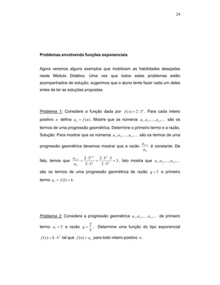 24




Problemas envolvendo funções exponenciais


Agora veremos alguns exemplos que mobilizam as habilidades desejadas
neste Módulo Didático. Uma vez que todos estes problemas estão
acompanhados de solução, sugerimos que o aluno tente fazer cada um deles
antes de ler as soluções propostas.




Problema 1: Considere a função dada por f ( x) = 2 ⋅ 3 x . Para cada inteiro
positivo n defina a n = f (n) . Mostre que os números a1 , a 2 ,K , a n ,K são os

termos de uma progressão geométrica. Determine o primeiro termo e a razão.
Solução: Para mostrar que os números a1 , a 2 ,K , a n ,K são os termos de uma

                                                                  a n +1
progressão geométrica devemos mostrar que a razão                        é constante. De
                                                                   an

                    a n +1 2 ⋅ 3 n +1 2 ⋅ 3 n ⋅ 3
fato, temos que           =          =            = 3 . Isto mostra que a1 , a 2 ,K , a n ,K
                     an     2 ⋅ 3n     2 ⋅ 3n
são os termos de uma progressão geométrica de razão q = 3 e primeiro

termo a1 = f (1) = 6 .




Problema 2: Considere a progressão geométrica a1 , a 2 ,K , a n ,K de primeiro

                               2
termo a1 = 5 e razão q =         .   Determine uma função do tipo exponencial
                               3
f ( x) = k ⋅ b x tal que f (n) = a n para todo inteiro positivo n .
 