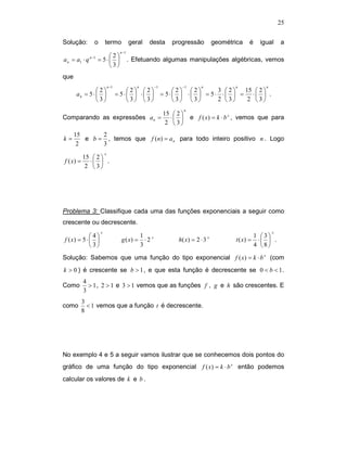25


Solução:          o       termo              geral    desta        progressão           geométrica     é     igual     a
                                      n −1
               n −1       2
a n = a1 ⋅ q          = 5⋅                 . Efetuando algumas manipulações algébricas, vemos
                          3
que
                              n −1              n          −1          −1          n            n              n
               2                       2 2                    2 2      3 2  15  2 
      an = 5 ⋅                     = 5⋅  ⋅                = 5⋅  ⋅  = 5⋅ ⋅  = ⋅  .
               3                       3 3                    3 3      2 3   2 3
                                                                           n
                                                                15  2 
Comparando as expressões a n =                                     ⋅         e f ( x) = k ⋅ b x , vemos que para
                                                                 2 3
      15      2
k=       e b = , temos que f (n) = a n para todo inteiro positivo n . Logo
       2      3
                          x
           15  2 
f ( x) =      ⋅  .
            2 3




Problema 3: Classifique cada uma das funções exponenciais a seguir como
crescente ou decrescente.
                      x                                                                                            x
             4                                    1 x                                                    1 3
f ( x) = 5 ⋅                         g ( x) =       ⋅2              h( x) = 2 ⋅ 3 x           t ( x) =    ⋅  .
             3                                    3                                                      4 8

Solução: Sabemos que uma função do tipo exponencial f ( x) = k ⋅ b x (com
k > 0 ) é crescente se b > 1 , e que esta função é decrescente se 0 < b < 1 .
           4
Como         > 1 , 2 > 1 e 3 > 1 vemos que as funções f , g e h são crescentes. E
           3
           3
como         < 1 vemos que a função t é decrescente.
           8




No exemplo 4 e 5 a seguir vamos ilustrar que se conhecemos dois pontos do
gráfico de uma função do tipo exponencial f ( x) = k ⋅ b x então podemos
calcular os valores de k e b .
 
