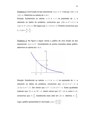 26


Problema 4: Uma função do tipo exponencial f ( x) = k ⋅ b x é tal que f (0) = 3 e
f (1) = 4 . Determine os valores de k e b .
Solução: Substituindo os valores x = 0 e x = 1 na expressão de                     f, e

utilizando os dados do problema, concluímos que                 f ( 0) = k ⋅ b 0 = k = 3 e

f (1) = k ⋅ b1 = k b = 4 . Daí segue que k = 3 e k b = 4 . Portanto concluímos que
            4 4
k =3 e b=    = .
            k 3




Problema 5: Na figura a seguir vemos o gráfico de uma função do tipo
exponencial f ( x) = k ⋅ b x . Considerando os pontos marcados desse gráfico,
determine os valores de k e b .




Solução: Substituindo os valores x = −1 e x = −2 na expressão de f , e

utilizando os dados do problema, concluímos que                  f ( −1) = k ⋅ b −1 = 2 e

f (−2) = k ⋅ b −2 = 3 . Daí vemos que k ⋅ b −1 = 2 e k ⋅ b −2 = 3 . Estas igualdades

implicam que 2 b = k e 3 b 2 = k . Assim vemos que 3 b 2 = 2 b e, como b ≠ 0 ,
                      2                                                 4
concluímos que b =      . Substituindo esse valor em 2 b = k obtemos k = .
                      3                                                 3
                                                            x
                                                     4 2
Logo o gráfico apresentado é o da função f ( x) =     ⋅  .
                                                     3 3
 