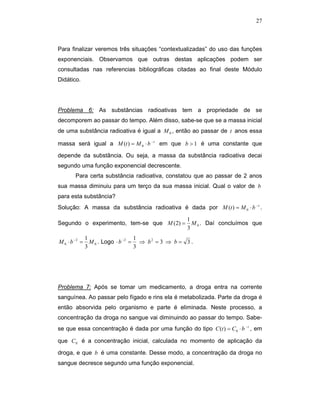 27



Para finalizar veremos três situações “contextualizadas” do uso das funções
exponenciais. Observamos que outras destas aplicações podem ser
consultadas nas referencias bibliográficas citadas ao final deste Módulo
Didático.




Problema 6: As substâncias radioativas tem a propriedade de se
decomporem ao passar do tempo. Além disso, sabe-se que se a massa inicial
de uma substância radioativa é igual a M 0 , então ao passar de t anos essa

massa será igual a M (t ) = M 0 ⋅ b −t em que b > 1 é uma constante que

depende da substância. Ou seja, a massa da substância radioativa decai
segundo uma função exponencial decrescente.
        Para certa substância radioativa, constatou que ao passar de 2 anos
sua massa diminuiu para um terço da sua massa inicial. Qual o valor de b
para esta substância?
Solução: A massa da substância radioativa é dada por M (t ) = M 0 ⋅ b −t .

                                                      1
Segundo o experimento, tem-se que M (2) =               M 0 . Daí concluímos que
                                                      3
               1                     1
M 0 ⋅ b −2 =     M 0 . Logo ⋅ b − 2 = ⇒ b 2 = 3 ⇒ b = 3 .
               3                     3




Problema 7: Após se tomar um medicamento, a droga entra na corrente
sanguínea. Ao passar pelo fígado e rins ela é metabolizada. Parte da droga é
então absorvida pelo organismo e parte é eliminada. Neste processo, a
concentração da droga no sangue vai diminuindo ao passar do tempo. Sabe-
se que essa concentração é dada por uma função do tipo C (t ) = C 0 ⋅ b −t , em

que C 0 é a concentração inicial, calculada no momento de aplicação da

droga, e que b é uma constante. Desse modo, a concentração da droga no
sangue decresce segundo uma função exponencial.
 