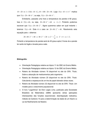 29


M = 20 e k = T (0) − M =T 0− M = 100 − 20 = 80 . Logo T (t ) − M = k ⋅ b − t implica

que T (t ) − 20 = 80 ⋅ b − t , ou seja, T (t ) = 20 + 80 ⋅ b − t .
         Entretanto, passada uma hora a temperatura da panela é 60 graus.
Isso é T (1) = 60 , ou seja, 20 + 80 ⋅ b −1 = 60 ⇒ b = 2 . Portanto podemos

escrever que T (t ) = 20 + 80 ⋅ 2 − t . Agora queremos saber em qual instante t

teremos T (t ) = 40 . Este é o caso se 20 + 80 ⋅ 2 − t = 40 . Resolvendo esta
equação para t obtemos
                                                                 1
           20 + 80 ⋅ 2 −t = 40 ⇒ 80 ⋅ 2 −t = 20 ⇒ 2 −t =           ⇒ 2t = 4 ⇒ t = 2 .
                                                                 4
Portanto a temperatura da panela será de 40 graus após 2 horas de a panela
ter saído do fogão e levada para a sala.




Bibliografia:


    •    Orientação Pedagógica relativa ao tópico 11 do CBC do Ensino Médio.
    •    Orientação Pedagógica relativa ao tópico 12 do CBC do Ensino Médio.
    •    Roteiro de Atividade número 16 disponível no site do CRV. Título:
         Sobre a absorção de medicamentos pelo organismo.
    •    Roteiro de Atividade número 25 disponível no site do CRV. Título:
         Calculando a espessura de um tira de papel dobrada várias vezes.
    •    Roteiro de Atividade número 32 disponível no site do CRV. Título: Um
         modelo para o crescimento populacional.
    •    O livro “Logaritmos” de Elon Lages Lima, publicado pela Sociedade
         Brasileira      de    Matemática         (SBM)       apresenta   várias   aplicações
         interessantes das funções exponenciais: desintegração radioativa,
         método do Carbono 14 para a determinação da idade de um fóssil e a
         Lei de Resfriamento de Newton.
 