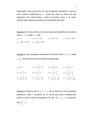 4


Observação: como cada termo de uma progressão geométrica é igual ao
termo anterior multiplicado por b , vemos que todos os termos de uma
progressão ficar determinados a partir do primeiro termo e da razão.
Vejamos agora algumas situações que exemplificam esse fato.




Exemplo 2: Os seis primeiros termos da progressão geométrica de primeiro
termo a1 = 4 e razão q = 3 são:

a1 = 4                a 2 = 4 ⋅ 3 = 12      a 3 = 12 ⋅ 3 = 36   a 4 = 36 ⋅ 3 = 108

a 5 = 108 ⋅ 3 = 324   a 6 = 324 ⋅ 3 = 972




Exemplo 3: Uma progressão geométrica tem primeiro termo a1 = 32 e razão
      1
q=      . Os doze primeiros termos desta progressão são:
      2


                                   1                     1                 1
a1 = 32               a 2 = 32 ⋅     = 16   a 3 = 16 ⋅     =8   a4 = 8 ⋅     =4
                                   2                     2                 2
           1                     1                     1 1              1 1 1
a5 = 4 ⋅     =2       a6 = 2 ⋅     =1       a7 = 1 ⋅    =       a8 =     ⋅ =
           2                     2                     2 2              2 2 4
       1 1 1                  1 1 1                  1 1 1               1 1 1
a9 =    ⋅ =           a10 =    ⋅ =          a11 =     ⋅ =       a12 =     ⋅ =
       4 2 8                  8 2 16                16 2 32             32 2 64




Exemplo 4: Observe que se a1 , a 2 ,K , a n são os termos de uma progressão

geométrica, então o quociente de um termo pelo termo imediatamente
anterior é igual à razão da progressão. De fato, de a i = a i −1 × q concluímos

        ai
que           = q.
       a i −1
 