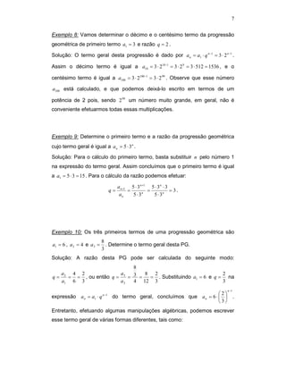 7


Exemplo 8: Vamos determinar o décimo e o centésimo termo da progressão
geométrica de primeiro termo a1 = 3 e razão q = 2 .

Solução: O termo geral desta progressão é dado por a n = a1 ⋅ q n −1 = 3 ⋅ 2 n −1 .

Assim o décimo termo é igual a a10 = 3 ⋅ 210−1 = 3 ⋅ 2 9 = 3 ⋅ 512 = 1536 , e o

centésimo termo é igual a a100 = 3 ⋅ 2100 −1 = 3 ⋅ 2 99 . Observe que esse número

a100 está calculado, e que podemos deixá-lo escrito em termos de um

potência de 2 pois, sendo 2 99 um número muito grande, em geral, não é
conveniente efetuarmos todas essas multiplicações.




Exemplo 9: Determine o primeiro termo e a razão da progressão geométrica
cujo termo geral é igual a a n = 5 ⋅ 3 n .

Solução: Para o cálculo do primeiro termo, basta substituir n pelo número 1
na expressão do termo geral. Assim concluímos que o primeiro termo é igual
a a1 = 5 ⋅ 3 = 15 . Para o cálculo da razão podemos efetuar:

                                  a n +1 5 ⋅ 3 n +1 5 ⋅ 3 n ⋅ 3
                             q=         =          =            = 3.
                                   an     5 ⋅ 3n     5 ⋅ 3n




Exemplo 10: Os três primeiros termos de uma progressão geométrica são
                           8
a1 = 6 , a 2 = 4 e a 3 =     . Determine o termo geral desta PG.
                           3
Solução: A razão desta PG pode ser calculada do seguinte modo:
                             8
   a   4 2              a        8 2                           2
q = 2 = = , ou então q = 3 = 3 =  = . Substituindo a1 = 6 e q = na
   a1 6 3               a2   4 12 3                            3
                                                                               n −1
                                                                     2
expressão a n = a1 ⋅ q n −1 do termo geral, concluímos que a n = 6 ⋅                .
                                                                     3
Entretanto, efetuando algumas manipulações algébricas, podemos escrever
esse termo geral de várias formas diferentes, tais como:
 