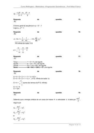 Curso Wellington – Matemática –Progressões Geométricas – Prof Hilton Franco



       1.(3k − 1) 3k − 1
S=               =       .
          3 −1      2

Resposta                                da                     questão               15:
[E]

O termo geral da sequência é an = 2n – 1
Logo a13 = 213 -1

Resposta                                da                     questão               16:
[E]

                                    ∞
                1   1
                                   ∑( )
                                              n
d = 10 + 1 +      +   + ... = 10 +        1
                                         10
                                                  .
               10 102              n=0

  PG infinita de razão 1/10

    10     10 100
         =    =
d=     1    9   9
   1−
      10 10

Resposta                                da                     questão               17:
[C]

Terça ----------------- 1 + 3 = 4 L de iogurte.
Quarta ----------------4 + 3.4 = 16 L de iogurte.
Quinta ----------------16 + 3.16 = 64 L de iogurte.
Sexta ------------------64 + 64.3 = 256 L = 28 L de iogurte.

Resposta                                da                     questão               18:
[A]

S = 4 + 2 + 2 + 1 + 1 + ½ +1/2 + ...
S = 4 + 4 + 2 + 1 + ½ + ...( P.G. infinita de razão ½)
          4
S=4+        1 (soma dos termos da P.G. Infinita)
        1−
            2
S=4+8
S = 12m

Resposta                                da                     questão               19:
[C]

                                                                                mV 2
Sabendo que a energia cinética de um corpo de massa m e velocidade V é dada por      ,
                                                                                 2
segue que:

     2V12
E1 =      = V12 ,
      2
     2V22
E2 =       = V22
       2
e
     2V 2
E3 = 3 = V32 .
       2

                                                                         Página 10 de 12
 