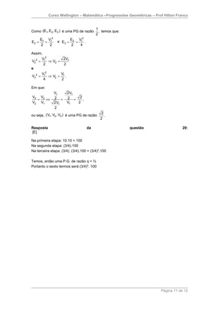 Curso Wellington – Matemática –Progressões Geométricas – Prof Hilton Franco


                                          1
Como (E1, E2 , E3 ) é uma PG de razão       , temos que:
                                          2
       E1 V12             E2 V12
E2 =     =       e E3 =     =    .
       2   2              2   4

Assim,
      V2         2V1
V22 = 1 ⇒ V2 =
       2          2
e
      V2       V
V3 2 = 1 ⇒ V2 = 1 .
       4        2

Em que:
                V1    2V1
V3 V2           2 =   2 = 2,
  =   ⇔
V2 V1           2V1   V1  2
                2
                                             2
ou seja, (V1, V2 , V3 ) é uma PG de razão      .
                                            2

Resposta                             da                    questão                 20:
[E]

Na primeira etapa: 10.10 = 100
Na segunda etapa: (3/4).100
Na terceira etapa: (3/4). (3/4).100 = (3/4)2.100

Temos, então uma P.G. de razão q = ¾
Portanto o sexto termos será (3/4)5. 100




                                                                       Página 11 de 12
 