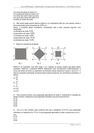 Curso Wellington – Matemática –Progressões Geométricas – Prof Hilton Franco


a) a soma de todas as raízes é 5.
b) o produto de todas as raízes é 21.
c) a única raiz real é maior que zero.
d) a soma das raízes não reais é 10.
e) todas as raízes são reais.

6. Não sendo paga quantia alguma relativa a um empréstimo feito por uma pessoa, serão a
ele incorporados juros compostos de 2,5% a.m.
Assim, o montante desse empréstimo, considerado mês a mês, crescerá segundo uma
progressão
a) aritmética de razão 0,25 .
b) geométrica de razão 1 ,025 .
c) aritmética de razão 1,205 .
d) geométrica de razão 10,25 .
e) aritmética de razão 12,05 .

7. Observe a sequência de figuras




ABCD é um quadrado, cujo lado mede x cm. Ligando os pontos médios dos lados desse
quadrado, obtém-se o quadrado MNPQ. Realizando esse procedimento indefinidamente, a
soma das áreas de todos os quadrados sombreados dessa sequência é igual a 64 2 cm2. A
área do quadrado sombreado da décima figura dessa sequência, em centímetros quadrados, é
igual a
     2
a)     .
   16
     2
b)     .
    4
c) 2.
d) 4 2.
e) 8 2.

8. Três números formam uma progressão geométrica de razão 3. Subtraindo 8 unidades do
terceiro número, obteremos uma progressão aritmética cuja soma dos termos é
a) 16.
b) 18.
c) 22.
d) 24.
e) 26.

9.   Se a e b são números reais positivos tais que a sequência (a, 6, b) é uma progressão
aritmética e a sequência (a, 11, b) é uma progressão geométrica, então o produto de a e b é:
a) 6.
b) 10.
c) 11.
d) 66.

                                                                              Página 2 de 12
 