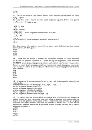 Curso Wellington – Matemática –Progressões Geométricas – Prof Hilton Franco


e) nda.

10.      De um dos lados de uma avenida retilínea, estão dispostos alguns postes nos ponto
P1,P2 ,...,P,i ∈ ¥ .
            i
Do outro lado dessa mesma avenida, estão dispostas algumas árvores nos pontos
A1, A 2 ,..., A j , j ∈ ¥ . Sabe-se que:

- P1P2 = 3 dam
- P1Pi = 63 dam

 (               )
- P1P2 ,P2P3 ,... é uma progressão aritmética finita de razão 3.

- A1A j = P1Pi

 (                     )
- A1A 2 , A 2 A 3 ,... é uma progressão geométrica finita de razão 2.
- i= j

Com base nessas informações, é correto afirmar que a maior distância entre duas árvores
consecutivas é, em dam, igual a
a) 63
b) 32
c) 18
d) 16

11.     Você tem um dinheiro a receber em pagamentos mensais. Se você recebesse
R$ 100,00 no primeiro pagamento e, a partir do segundo pagamento, você recebesse
R$ 150,00 a mais do que no pagamento anterior, receberia todo o dinheiro em 9 pagamentos.
Porém, se o valor do primeiro pagamento fosse mantido, mas, a partir do segundo pagamento,
você recebesse o dobro do que recebeu no mês anterior, em quantos pagamentos receberia
todo o dinheiro?
a) 4
b) 6
c) 8
d) 10
e) 12

12. A sequência de termos positivos (a1, a2, a3,... an, ...) é uma progressão geométrica de
razão igual a q .
Podemos afirmar que a sequência (loga1 , loga2 , loga3 , ... logan ...) é:
a) Uma progressão aritmética de razão q .
b) Uma progressão geométrica de razão q .
c) Uma progressão aritmética de razão log q .
d) Uma progressão geométrica de razão log q .
e) Uma progressão aritmética de razão (loga1 - logq ).

13. Um menino, de posse de uma porção de grãos de arroz, brincando com um tabuleiro de
xadrez, colocou um grão na primeira casa, dois grãos na segunda casa, quatro grãos na
terceira casa, oito grãos na quarta casa e continuou procedendo desta forma até que os grãos
acabaram, em algum momento, enquanto ele preenchia a décima casa. A partir dessas
informações, podemos afirmar que a quantidade mínima de grãos de arroz que o menino
utilizou na brincadeira é
a) 480
b) 511
c) 512
d) 1023
e) 1024



                                                                             Página 3 de 12
 