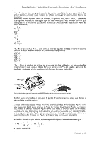 Curso Wellington – Matemática –Progressões Geométricas – Prof Hilton Franco


14. A natureza tem sua própria maneira de manter o equilíbrio. Se uma comunidade fica
grande demais, é, muitas vezes, reduzida por falta de comida, por predadores, seca, doença ou
incêndios.
Uma certa reserva florestal sofreu um incêndio. Na primeira hora, teve 1 km 2 e, a cada hora
subsequente, foi destruído pelo fogo o triplo da área em relação à hora anterior. Supondo que
esse processo se mantenha, quantos km2 da reserva serão queimados decorridas k horas do
início do incêndio?
     3k − 1
a)
       2
b) 3k
c) 3k-1
   3k
d)
   2
   3k +1 − 1
e)
       2

15. Na sequência 1, 3, 7,15..., cada termo, a partir do segundo, é obtido adicionando-se uma
unidade ao dobro do termo anterior. O 13º termo dessa sequência é
a) 211-1.
b) 211+1.
c) 212-1.
d) 212+1.
e) 213-1.

16.     Com o objetivo de criticar os processos infinitos, utilizados em demonstrações
matemáticas de sua época, o filósofo Zenão de Eleia (século V a.C.) propôs o paradoxo de
Aquiles e a tartaruga, um dos paradoxos mais famosos do mundo matemático.




Existem vários enunciados do paradoxo de Zenão. O escritor argentino Jorge Luis Borges o
apresenta da seguinte maneira:

Aquiles, símbolo de rapidez, tem de alcançar a tartaruga, símbolo de morosidade. Aquiles corre
dez vezes mais rápido que a tartaruga e lhe dá dez metros de vantagem. Aquiles corre esses
dez metros, a tartaruga corre um; Aquiles corre esse metro, a tartaruga corre um decímetro;
Aquiles corre esse decímetro, a tartaruga corre um centímetro; Aquiles corre esse centímetro,
a tartaruga um milímetro; Aquiles corre esse milímetro, a tartaruga um décimo de milímetro, e
assim infinitamente, de modo que Aquiles pode correr para sempre, sem alcançá-la.

Fazendo a conversão para metros, a distância percorrida por Aquiles nessa fábula é igual a
                                    ∞
                1   1
                                   ∑( )
                                              n
d = 10 + 1 +      + 2 + ... = 10 +        1
                                         10
                                                  .
               10 10               n=0

É correto afirmar que:

                                                                               Página 4 de 12
 