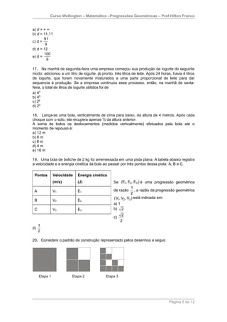 Curso Wellington – Matemática –Progressões Geométricas – Prof Hilton Franco


a) d = + ∞
b) d = 11,11
       91
c) d =
        9
d) d = 12
       100
e) d =
         9

17. Na manhã de segunda-feira uma empresa começou sua produção de iogurte do seguinte
modo: adicionou a um litro de iogurte, já pronto, três litros de leite. Após 24 horas, havia 4 litros
de iogurte, que foram novamente misturados a uma parte proporcional de leite para dar
sequencia à produção. Se a empresa continuou esse processo, então, na manhã de sexta-
feira, o total de litros de iogurte obtidos foi de
a) 45
b) 46
c) 28
d) 29

18. Lança-se uma bola, verticalmente de cima para baixo, da altura de 4 metros. Após cada
choque com o solo, ela recupera apenas ½ da altura anterior.
A soma de todos os deslocamentos (medidos verticalmente) efetuados pela bola até o
momento de repouso é:
a) 12 m
b) 6 m
c) 8 m
d) 4 m
e) 16 m

19. Uma bola de boliche de 2 kg foi arremessada em uma pista plana. A tabela abaixo registra
a velocidade e a energia cinética da bola ao passar por três pontos dessa pista: A, B e C.

 Pontos     Velocidade      Energia cinética
            (m/s)           (J)                   Se (E1, E2 , E3 ) é uma progressão geométrica
                                                               1
 A          V1              E1                    de razão , a razão da progressão geométrica
                                                              2
                                                  (V1, V2 , V3 ) está indicada em:
 B          V2              E2
                                                  a) 1
 C          V3              E3                    b) 2
                                                        2
                                                  c)
                                                       2
     1
d)
     2

20. Considere o padrão de construção representado pelos desenhos a seguir.




                                                                                     Página 5 de 12
 