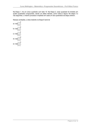 Curso Wellington – Matemática –Progressões Geométricas – Prof Hilton Franco


Na Etapa 1, há um único quadrado com lado 10. Na Etapa 2, esse quadrado foi dividido em
quatro quadrados congruentes, sendo um deles retirado, como indica a figura. Na etapa 3 e
nas seguintes, o mesmo processo é repetido em cada um dos quadrados da etapa anterior.

Nessas condições, a área restante na Etapa 6 será de
          5
a) 100   .
        1
       4
        
          6
b) 100   .
        1
       3
        
          5
c) 100   .
        1
       3
        
          6
d) 100   .
        3
       4
        
          5
e) 100   .
        3
       4
        




                                                                          Página 6 de 12
 