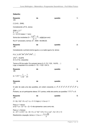 Curso Wellington – Matemática –Progressões Geométricas – Prof Hilton Franco




Gabarito:

Resposta                               da                         questão                        1:
[D]

(1,2,4,8,.. 2048)

Considerando a P.G., temos:

2048 = 1.2 n-1
2n -1 = 211
n = 12 (12 meses = 1 ano)
                              1.(212 − 1)
Soma dos montantes S =                    = 4095 (por ano)
                                 2 −1
No 21o aniversário, termos: 21 . 4095 = 85.995,00.

Resposta                               da                         questão                        2:
[B]

Considerando o primeiro termo igual a x e a razão igual a 3x, temos:


      (  2   3    4    5
P.G. x,3x ,9x ,27x ,81x ,...       )
27x 4 = 16.875
X= 5 ( P.G. crescente)

Temos a PG de razão 15 e primeiro termo 5 ( 5, 75, 1125 , 16.875, ... )
Logo, a resposta b é a correta 5 + 75 + 1125 = 241.5.

Resposta                               da                         questão                        3:
[B]

                   1     1
a4 = (-3)-4 =          =
                ( −3)4
                         81

Resposta                               da                         questão                        4:
[D]

O valor de cada uma das questões, em ordem crescente, é: 20 , 21, 22 , 23 , 24 , 25 , 26 , 27 , 28 e
29.
Portanto, se um participante obteve 213 pontos, então ele acertou as questões 1, 3, 5, 7 e 8.

Resposta                               da                         questão                        5:
[A]

2 + 2q + 2q2 = 6 ⇔ q2 + q – 2 = 0, logo q = -2 ou q = 1

Para q = 1 temos:
(x-2)3 + (x – 2)2 + (x – 2) = 0 não apresenta o zero como raiz.

Para q = -2 temos:
(x – 2)3 + ( x+4)2 + (x – 8) = 0 ⇔ x3 -5x2 + 21x = 0 ⇔ x.(x2 – 5x + 21 ) = 0
                                                5 ± i. 59
Resolvendo a equação, temos x = 0 ou x -=
                                                     2


                                                                                    Página 7 de 12
 