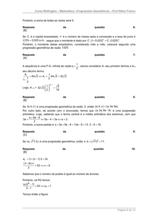 Curso Wellington – Matemática –Progressões Geométricas – Prof Hilton Franco


Portanto, a soma de todas as raízes será 5.

Resposta                                   da                  questão                         6:
[B]

Se C é o capital emprestado, n é o número de meses após a concessão e a taxa de juros é
2,5% = 0,025 a.m., segue que o montante é dado por C ⋅ (1 + 0,025)n = C ⋅ (1,025)n .
Portanto, o montante desse empréstimo, considerado mês a mês, crescerá segundo uma
progressão geométrica de razão 1,025.

Resposta                                   da                  questão                         7:
[A]

                                                1
A sequência é uma P.G. infinita de razão q =      , vamos considerar A1 seu primeiro termos e A10
                                                2
seu décimo termo.
 A1               1
     = 64 2 ⇔ A1 = .64 2 = 32 2
   1              2
1−
   2
                          10 −1
                    1                2
Logo, A 10 = 32 2.              =
                   2                16

Resposta                                   da                  questão                         8:
[B]

Se (a, b, c) é uma progressão geométrica de razão 3, então (a, b, c) = (a, 3a, 9a).
Por outro lado, de acordo com o enunciado, temos que (a, 3a, 9a − 8) é uma progressão
aritmética. Logo, sabendo que o termo central é a média aritmética dos extremos, vem que
     a + 9a − 8
3a =            ⇔ 5a − 4 = 3a ⇔ a = 2.
           2
Portanto, a soma pedida é a + 3a + 9a − 8 = 13a − 8 = 13 ⋅ 2 − 8 = 18.

Resposta                                   da                  questão                         9:
[C]

Se (a, 11, b) é uma progressão geométrica, então a ⋅ b = ( 11)2 = 11.

Resposta                                   da                 questão                        10:
[B]

ai = 3 + (n − 1).3 = 3n
( 3 + 3n ) n
               = 63 ⇔ n = 6
     2

Sabemos que o número de postes é igual ao número de árvores.

Portanto, na PG temos:
a1(26 − 1)
           = 63 ⇔ a1 = 1
  2 −1

Temos então a figura:




                                                                                  Página 8 de 12
 