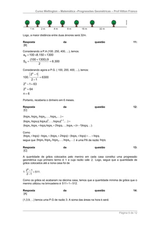Curso Wellington – Matemática –Progressões Geométricas – Prof Hilton Franco




Logo, a maior distância entre duas árvores será 32m.

Resposta                               da                           questão             11:
[B]

Considerando a P.A (100. 250, 400, ...), temos:
a9 = 100 +8.150 = 1300
        (100 + 1300).9
S9 =                   = 6.300
               2

Considerando agora a P.G. ( 100, 200, 400, ...), temos:

100.
     ( 2 − 1) = 6300
          n


         2 −1
 n
2 − 1 = 63
2n = 64
n=6

Portanto, receberia o dinheiro em 6 meses.

Resposta                               da                           questão             12:
[C]

(loga1, loga2 , loga3 , K , logan , K) =
(loga1, loga1q, loga1q2 , K , loga1qn−1, K) =
(loga1, loga1 + logq, loga1 + 2logq, K , loga1 + (n − 1)logq, K).

Como
(loga1 + logq) − loga1 = (loga1 + 2logq) − (loga1 + logq) = K = logq,
segue que (loga1, loga2 , loga3 , K , logan , K) é uma PA de razão logq.

Resposta                               da                           questão             13:
[C]

A quantidade de grãos colocados pelo menino em cada casa constitui uma progressão
geométrica cujo primeiro termo é 1 e cuja razão vale 2. Logo, segue que a quantidade de
grãos colocados até a nona casa foi de

     29 − 1
1⋅          = 511.
     2 −1

Como os grãos só acabaram na décima casa, temos que a quantidade mínima de grãos que o
menino utilizou na brincadeira é 511 + 1 = 512.

Resposta                               da                           questão             14:
[A]

(1,3,9, ...) temos uma P.G de razão 3. A soma das áreas na hora k será:



                                                                              Página 9 de 12
 
