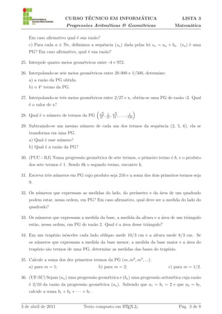´               ´
                        CURSO TECNICO EM INFORMATICA                                LISTA 3
                         Progress˜es Aritm´ticas & Geom´tricas
                                 o        e            e                         Matem´tica
                                                                                      a

    Em caso aﬁrmativo qual ´ sua raz˜o?
                           e        a
    c) Para cada n ∈ N∗, deﬁnimos a sequˆncia (sn ) dada pelas lei sn = an + bn . (sn ) ´ uma
                                        e                                               e
    PG? Em caso aﬁrmativo, qual ´ sua raz˜o?
                                e        a

25. Interpole quatro meios geom´tricos entre -4 e 972.
                               e

26. Interpolando-se seis meios geom´tricos entre 20 000 e 1/500, determine:
                                   e
    a) a raz˜o da PG obtida.
            a
    b) o 4o termo da PG.

27. Interpolando-se trˆs meios geom´tricos entre 2/27 e x, obt´m-se uma PG de raz˜o -3. Qual
                      e            e                          e                  a
    ´ o valor de x?
    e
                                            √         √
                                             2 1        3           1
28. Qual ´ o n´mero de termos da PG
         e    u                             27
                                               , 27 , 81 , . . . , 729

29. Subtraindo-se um mesmo n´mero de cada um dos termos da sequˆncia (2, 5, 6), ela se
                            u                                  e
    transforma em uma PG.
    a) Qual ´ esse n´mero?
            e       u
    b) Qual ´ a raz˜o da PG?
            e      a

30. (PUC - RJ) Numa progress˜o geom´trica de sete termos, o primeiro termo ´ 8, e o produto
                            a      e                                       e
    dos sete termos ´ 1. Sendo 8k o segundo termo, encontre k.
                    e

31. Escreva trˆs n´meros em PG cujo produto seja 216 e a soma dos dois primeiros termos seja
              e u
    9.

32. Os n´meros que expressam as medidas do lado, do per´
        u                                              ımetro e da area de um quadrado
                                                                   ´
    podem estar, nessa ordem, em PG? Em caso aﬁrmativo, qual deve ser a medida do lado do
    quadrado?

33. Os n´meros que expressam a medida da base, a medida da altura e a area de um triˆngulo
        u                                                             ´             a
    est˜o, nessa ordem, em PG de raz˜o 2. Qual ´ a ´rea desse triˆngulo?
       a                            a          e a               a

34. Em um trap´zio is´sceles cada lado obl´
              e      o                    ıquo mede 10/3 cm e a altura mede 8/3 cm. Se
    os n´meros que expressam a medida da base menor, a medida da base maior e a area do
        u                                                                       ´
    trap´zio s˜o termos de uma PG, determine as medidas das bases do trap´zio.
        e     a                                                          e

35. Calcule a soma dos dez primeiros termos da PG (m, m2 , m3 , ...):
    a) para m = 1;                          b) para m = 2;                    c) para m = 1/2.

36. (UF-SC) Sejam (an ) uma progress˜o geom´trica e (bn ) uma progress˜o aritm´tica cuja raz˜o
                                    a      e                          a       e             a
    ´ 3/10 da raz˜o da progress˜o geom´trica (an ). Sabendo que a1 = b1 = 2 e que a2 = b7 ,
    e            a             a      e
    calcule a soma b1 + b2 + · · · + b7 .


3 de abril de 2011                 Texto composto em L TEX 2ε
                                                     A                             P´g. 3 de 8
                                                                                    a
 