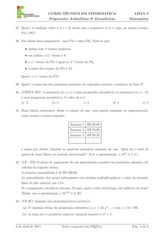 ´               ´
                      CURSO TECNICO EM INFORMATICA                                   LISTA 3
                       Progress˜es Aritm´ticas & Geom´tricas
                               o        e            e                           Matem´tica
                                                                                      a

37. Qual ´ a condi¸˜o sobre a, b e c de modo que a sequˆncia (a, b, c) seja, ao mesmo tempo,
         e        ca                                   e
    PA e PG?

38. S˜o dadas duas progress˜es: uma PA e outra PG. Sabe-se que:
     a                     o

      • ambas tem 3 termos positivos;
      • em ambas, o 2.o termo ´ 8;
                              e
      • o 1.o termo da PG ´ igual ao 3.o termo da PA;
                          e
      • a soma dos termos da PG ´ 42.
                                e

    Qual ´ o 1.o termo da PA?
         e

39. Qual ´ a soma das dez primeiras potˆncias de expoentes inteiros e positivas de base 3?
         e                             e

40. (CEFET-MG) A sequˆncia (m, 1, n) ´ uma progress˜o aritm´tica e a sequˆncia (m, n, −8)
                     e               e             a       e             e
    ´ uma progress˜o geom´trica. O valor de n ´:
    e             a      e                    e
    a) -2                b) -1                   c) 3                d) 4                  e) 8

41. Dona Marta relacionou, desde o come¸o do ano, seus gastos semanais no supermercado,
                                       c
    como mostra a tabela seguinte:

                                      Semana 1 R$ 80,00
                                      Semana 2 R$ 84,00
                                      Semana 3 R$ 88,20
                                         .
                                         .        .
                                                  .
                                         .        .

    e assim por diante, durante as quatorze primeiras semanas do ano. Qual foi o total de
                               ıodo mencionado? (Use a aproxima¸ao: 1, 057 ≈ 1, 4 ).
    gastos de dona Marta no per´                               c˜

42. (UF - PE) O plano de pagamento de um apartamento consiste em presta¸˜es mensais cal-
                                                                       co
    culadas da seguinte forma:
    A primeira mensalidade ´ de R$ 400,00.
                           e
    As mensalidades dos meses subsequentes s˜o obtidas multiplicando-se o valor da mensali-
                                            a
    dade do mˆs anterior por 1,01.
             e
    Se o pagamento estende-se durante 10 anos, qual o valor total pago, em milhares de reais?
    (Dado: use a aproxima¸˜o 1, 01120 ≈ 3, 30)
                         ca

43. (UF-SC) Assinale a(s) preposi¸˜o(˜es) correta(s).
                                 ca o
    (a) O vig´simo termo da progress˜o aritm´tica (x, x + 10, x2 , ...) com x < 0 ´ 186.
             e                      a       e                                     e
                                u               ımpares ´ n2 + 1.
    (b) A soma dos n primeiros n´meros naturais ´       e


3 de abril de 2011               Texto composto em L TEX 2ε
                                                   A                               P´g. 4 de 8
                                                                                    a
 