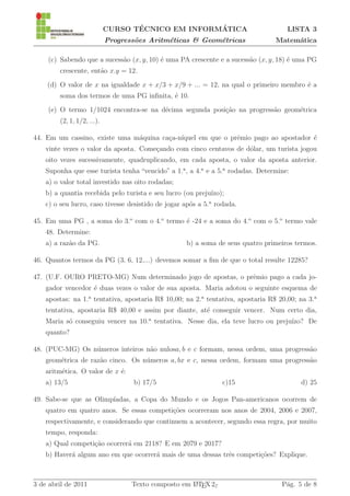 ´               ´
                            CURSO TECNICO EM INFORMATICA                             LISTA 3
                            Progress˜es Aritm´ticas & Geom´tricas
                                    o        e            e                      Matem´tica
                                                                                      a

    (c) Sabendo que a sucess˜o (x, y, 10) ´ uma PA crescente e a sucess˜o (x, y, 18) ´ uma PG
                            a             e                            a             e
        crescente, ent˜o x.y = 12.
                      a
    (d) O valor de x na igualdade x + x/3 + x/9 + ... = 12, na qual o primeiro membro ´ a
                                                                                      e
        soma dos termos de uma PG inﬁnita, ´ 10.
                                           e
    (e) O termo 1/1024 encontra-se na d´cima segunda posi¸˜o na progress˜o geom´trica
                                       e                 ca             a      e
        (2, 1, 1/2, ...).

44. Em um cassino, existe uma m´quina ca¸a-n´
                               a        c ıquel em que o prˆmio pago ao apostador ´
                                                           e                      e
    vinte vezes o valor da aposta. Come¸ando com cinco centavos de d´lar, um turista jogou
                                       c                            o
    oito vezes sucessivamente, quadruplicando, em cada aposta, o valor da aposta anterior.
    Suponha que esse turista tenha “vencido” a 1.a , a 4.a e a 5.a rodadas. Determine:
    a) o valor total investido nas oito rodadas;
    b) a quantia recebida pelo turista e seu lucro (ou preju´
                                                            ızo);
    c) o seu lucro, caso tivesse desistido de jogar ap´s a 5.a rodada.
                                                      o

45. Em uma PG , a soma do 3.o com o 4.o termo ´ -24 e a soma do 4.o com o 5.o termo vale
                                              e
    48. Determine:
    a) a raz˜o da PG.
            a                                       b) a soma de seus quatro primeiros termos.

46. Quantos termos da PG (3, 6, 12,...) devemos somar a ﬁm de que o total resulte 12285?

47. (U.F. OURO PRETO-MG) Num determinado jogo de apostas, o prˆmio pago a cada jo-
                                                              e
    gador vencedor ´ duas vezes o valor de sua aposta. Maria adotou o seguinte esquema de
                   e
    apostas: na 1.a tentativa, apostaria R$ 10,00; na 2.a tentativa, apostaria R$ 20,00; na 3.a
    tentativa, apostaria R$ 40,00 e assim por diante, at´ conseguir vencer. Num certo dia,
                                                        e
    Maria s´ conseguiu vencer na 10.a tentativa. Nesse dia, ela teve lucro ou preju´
           o                                                                       ızo? De
    quanto?

48. (PUC-MG) Os n´meros inteiros n˜o nulosa, b e c formam, nessa ordem, uma progress˜o
                 u                a                                                 a
    geom´trica de raz˜o cinco. Os n´meros a, bx e c, nessa ordem, formam uma progress˜o
        e            a             u                                                 a
    aritm´tica. O valor de x ´:
         e                   e
    a) 13/5                        b) 17/5                       c)15                    d) 25

                        ıadas, a Copa do Mundo e os Jogos Pan-americanos ocorrem de
49. Sabe-se que as Olimp´
    quatro em quatro anos. Se essas competi¸˜es ocorreram nos anos de 2004, 2006 e 2007,
                                           co
    respectivamente, e considerando que continuem a acontecer, segundo essa regra, por muito
    tempo, responda:
    a) Qual competi¸˜o ocorrer´ em 2118? E em 2079 e 2017?
                   ca         a
    b) Haver´ algum ano em que ocorrer´ mais de uma dessas trˆs competi¸˜es? Explique.
            a                         a                      e         co



3 de abril de 2011                 Texto composto em L TEX 2ε
                                                     A                             P´g. 5 de 8
                                                                                    a
 