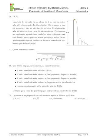 ´               ´
                       CURSO TECNICO EM INFORMATICA                                   LISTA 3
                        Progress˜es Aritm´ticas & Geom´tricas
                                o        e            e                           Matem´tica
                                                                                       a

56. (WJS)

    Uma bola de borracha cai da altura de 6 m, bate no solo e
    sobe at´ a ter¸a parte da altura inicial. Em seguida, a bola
           e      c
    cai novamente, bate no solo, inverte o sentido de movimento e
    sobe at´ atingir a ter¸a parte da altura anterior. Continuando
           e              c
    seu movimento segundo essas condi¸˜es, isto ´, atingindo, ap´s
                                     co         e               o
    cada batida, a ter¸a parte da altura que atingiu ap´s a batida
                      c                                o
    imediatamente anterior, qual ser´ a distˆncia vertical total per-
                                    a       a
    corrida pela bola at´ parar?
                        e


57. Qual ´ o resultado da raiz
         e


                                                                √
                                    2∗   2∗   2∗      2∗   2∗       2...


58. uma d´
         ıvida foi paga, mensalmente, da seguinte maneira:

       • 1◦ mˆs: metade do valor inicial da d´
             e                               ıvida;
       • 2◦ mˆs: metade do valor restante ap´s o pagamento da parcela anterior;
             e                              o
       • 3o mˆs: metade do valor restante ap´s o pagamento da parcela anterior;
             e                              o
       • 4◦ mˆs: metade do valor restante ap´s pagamento da parcela anterior;
             e                              o
       • e assim sucessivamente, at´ a quita¸˜o total da d´
                                   e        ca            ıvida.

    Veriﬁque que a soma das parcelas pagas corresponde ao valor total da d´
                                                                          ıvida.

59. Determine a fra¸˜o geratriz de cada uma das seguintes d´
                   ca                                      ızimas peri´dicas:
                                                                      o
    a) 1, 777 . . .         b) 0, 27            c) 1, 234234234 . . .           d)2, 0454545 . . .




3 de abril de 2011                 Texto composto em L TEX 2ε
                                                     A                              P´g. 7 de 8
                                                                                     a
 