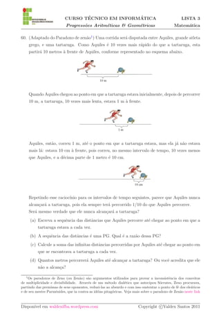 ´               ´
                           CURSO TECNICO EM INFORMATICA                                             LISTA 3
                            Progress˜es Aritm´ticas & Geom´tricas
                                    o        e            e                                    Matem´tica
                                                                                                    a

60. (Adaptado do Paradoxo de zen˜o1 ) Uma corrida ser´ disputada entre Aquiles, grande atleta
                                a                    a
       grego, e uma tartaruga. Como Aquiles ´ 10 vezes mais r´pido do que a tartaruga, esta
                                            e                a
       partir´ 10 metros ` frente de Aquiles, conforme representado no esquema abaixo.
             a           a




       Quando Aquiles chegou ao ponto em que a tartaruga estava inicialmente, depois de percorrer
       10 m, a tartaruga, 10 vezes mais lenta, estava 1 m ` frente.
                                                          a




       Aquiles, ent˜o, correu 1 m, at´ o ponto em que a tartaruga estava, mas ela j´ n˜o estava
                   a                 e                                             a a
       mais l´: estava 10 cm ` frente, pois correu, no mesmo intervalo de tempo, 10 vezes menos
             a               a
       que Aquiles, e a d´cima parte de 1 metro ´ 10 cm.
                         e                      e




       Repetindo esse racioc´
                            ınio para os intervalos de tempo seguintes, parece que Aquiles nunca
       alcan¸ar´ a tartaruga, pois ela sempre ter´ percorrido 1/10 do que Aquiles percorrer.
            c a                                  a
       Ser´ mesmo verdade que ele nunca alcan¸ar´ a tartaruga?
          a                                  c a
       (a) Escreva a sequˆncia das distˆncias que Aquiles percorre at´ chegar ao ponto em que a
                         e             a                             e
           tartaruga estava a cada vez.
       (b) A sequˆncia das distˆncias ´ uma PG. Qual ´ a raz˜o dessa PG?
                 e             a      e              e      a
       (c) Calcule a soma das inﬁnitas distˆncias percorridas por Aquiles at´ chegar ao ponto em
                                           a                                e
           que se encontrava a tartaruga a cada vez.
       (d) Quantos metros percorrer´ Aquiles at´ alcan¸ar a tartaruga? Ou vocˆ acredita que ele
                                   a           e      c                      e
           n˜o a alcan¸a?
            a         c

   1
    Os paradoxos de Zeno (ou Zen˜o) s˜o argumentos utilizados para provar a inconsistˆncia dos conceitos
                                    a    a                                                  e
de multiplicidade e divisibilidade. Atrav´s de um m´todo dial´tico que antecipou S´crates, Zeno procurava,
                                         e             e         e                     o
partindo das premissas de seus oponentes, reduzi-las ao absurdo e com isso sustentar o ponto de f´ dos ele´ticos
                                                                                                 e        a
e de seu mestre Parmˆnides, que ia contra as id´ias pitag´ricas. Veja mais sobre o paradoxo de Zen˜o neste link
                     e                         e         o                                         a



Dispon´ em waldexifba.wordpress.com
      ıvel                                                               Copyright c Valdex Santos 2011
 