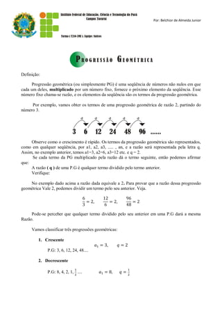 Por: Belchior de Almeida Junior




Definição:

     Progressão geométrica (ou simplesmente PG) é uma seqüência de números não nulos em que
cada um deles, multiplicado por um número fixo, fornece o próximo elemento da seqüência. Esse
número fixo chama-se razão, e os elementos da seqüência são os termos da progressão geométrica.

     Por exemplo, vamos obter os termos de uma progressão geométrica de razão 2, partindo do
número 3.




     Observe como o crescimento é rápido. Os termos da progressão geométrica são representados,
como em qualquer seqüência, por a1, a2, a3, ..... , an, e a razão será representada pela letra q.
Assim, no exemplo anterior, temos a1=3, a2=6, a3=12 etc. e q = 2.
     Se cada termo da PG multiplicado pela razão dá o termo seguinte, então podemos afirmar
que:
     A razão ( q ) de uma P.G è qualquer termo dividido pelo termo anterior.
     Verifique:

    No exemplo dado acima a razão dada equivale a 2. Para provar que a razão dessa progressão
geométrica Vale 2, podemos dividir um termo pelo seu anterior. Veja.




     Pode-se perceber que qualquer termo dividido pelo seu anterior em uma P.G dará a mesma
Razão.

     Vamos classificar três progressões geométricas:

         1. Crescente

              P.G: 3, 6, 12, 24, 48....

         2. Decrescente

              P.G: 8, 4, 2, 1, ....
 