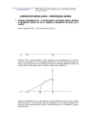 1
Desenho, Geometria e Arquitetura On-Line   Resumo. Maria Bernadete Barison apresenta exercícios e resoluções sobre proporção
      www.mat.uel.br/geometrica            áurea em Desenho Geométrico. Geométrica vol.1 n.4c. 2005. Desenhos construídos
                                           por: Giuliano M. Belussi.



             EXERCÍCIOS RESOLVIDOS – PROPORÇÃO ÁUREA
    1. DIVIDIR O SEGMENTO AB = 5 CM EM MÉDIA E EXTREMA RAZÃO. INDICAR
       O SEGMENTO ÁUREO DE AB E TAMBÉM O SEGMENTO DO QUAL AB É
       ÁUREO.

         Seja o segmento AB = 5 cm pertencente à reta s.




         Encontre (M) o ponto médio de AB. Levante uma perpendicular (r) por B.
         Centre o compasso em B e com abertura BM trace um arco que corte a reta (r)
         em O. Ligue os pontos A e O construindo assim o triângulo retângulo AOB cujo
         cateto maior é AB, cateto menor é AB/2 e hipotenusa é AB√5/2.




         Centre o compasso em O e com abertura igual à OB trace um arco que corta a
         hipotenusa em C'. Com a ponta seca do compasso em A e abertura igual a AC'
         trace um arco que corte AB no ponto C transferindo assim, a medida AC' para o
         segmento AB.
 