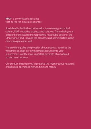 PROXIMAL FEMUR SURGICAL TECHNIQUE
2 | MAT Medical Advanced Technology
MAT– a committed specialist
that cares for clinical resources
Specialized in the fields of orthopedics, traumatology and spinal
column, MAT innovative products and solutions, from which you as
a dealer benefit just like the respectively responsible doctor or the
OP personnel and - beyond the economic and administrative aspect -
clinic management as well.
The excellent quality and precision of our products, as well as the
willingness to adapt our developments exclusively to your
requirements, are the most important elements of our offered
products and services.
Our product ideas help you to preserve the most precious resources
of daily clinic operations: Nerves, time and money.
 