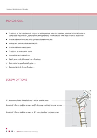 PROXIMAL FEMUR SURGICAL TECHNIQUE
4 | MAT Medical Advanced Technology
INDICATIONS
•	 Fractures of the trochanteric region including simple intertrochanteric, reverse intertrochanteric,
transverse trochanteric, complex multifragmentary and fractures with medial cortex instability
•	 Proximal femur fractures with ipsilateral shaft fractures
•	 Metastatic proximal femur fractures
•	 Proximal femur osteotomies
•	 Fractures in osteopenic bone
•	 Nonunions and malunions
•	 Basi/transcervical femoral neck fractures
•	 Subcapital femoral neck fractures
•	 Subtrochanteric femur fractures
SCREW OPTIONS
7.3 mm cannulated threaded and conical head screws
Standard 5.0 mm locking screws and 5.0mm cannulated locking screws
Standard 5.0 mm locking screws or 4.5 mm standard cortex screws
 