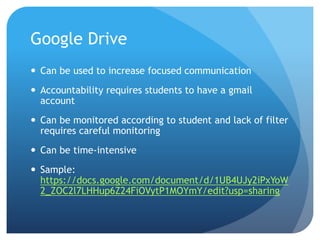 Google Drive
 Can be used to increase focused communication
 Accountability requires students to have a gmail
account
 Can be monitored according to student and lack of filter
requires careful monitoring
 Can be time-intensive
 Sample:
https://docs.google.com/document/d/1UB4UJy2iPxYoW
2_ZOC2l7LHHup6Z24FiOVytP1MOYmY/edit?usp=sharing
 