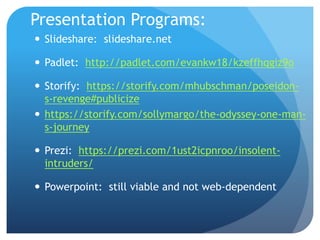 Presentation Programs:
 Slideshare: slideshare.net
 Padlet: http://padlet.com/evankw18/kzeffhqgiz9o
 Storify: https://storify.com/mhubschman/poseidon-
s-revenge#publicize
 https://storify.com/sollymargo/the-odyssey-one-man-
s-journey
 Prezi: https://prezi.com/1ust2icpnroo/insolent-
intruders/
 Powerpoint: still viable and not web-dependent
 