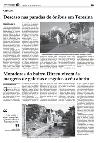 Teresina, 24 de junho de 2013 10
Descaso nas paradas de ônibus em Teresina
CIDADE
A população sofre sem a proteção necessária nas paradas de ônibus de Teresina.
Foto: Fernando Brito
Moradores do bairro Dirceu vivem às
margens de galerias e esgotos a céu aberto
Foto: Lucas Marreiros
Além do mau cheiro, os moradores estão susceptíveis a graves doenças.
G
aleria de esgoto a céu
aberto no bairro Dir-
ceu, na zona sudeste
de Teresina, causa transtor-
nos como mau cheiro, proli-
feração de insetos e enchen-
tes, aos moradores do bairro
há mais de dez anos.
O censo 2010 apontou Te-
resina como a 5ª pior capital
LUCAS MARREIROS
em cobertura de esgoto; com
uma extensão de 454.466
metros, a capital tem apenas
17% de cobertura. A Agespi-
sa (Águas e Esgotos do Piauí
S/A) está realizando obras de
ampliação na rede de esgotos
da capital, com recursos do
PAC (Programa de Acelera-
ção do Crescimento).
A ampliação está orçada
em R$ 103 milhões, com isso
a cobertura do serviço vai
saltar dos atuais 17% para
55%, aumentando mais 300
quilômetros de rede de es-
goto e passando a beneficiar
250 mil pessoas. No entanto
essas obras estão concentra-
das na zona sul da capital e,
só depois de terminadas, ou-
tros bairros, como o Dirceu
Arcoverde, poderão ser aten-
didos.
O morador José Carlos, que
reside há 15 anos no bairro
Dirceu Arcoverde, anseia por
uma solução para o proble-
ma da galeria ao lado da sua
casa.
Além da forte mau cheiro,
o morador diz que a situação
é ainda mais grave durante
o período de chuvas, porque
a galeria enche ao ponto de
transbordar. “Fede muito e
atrai mosquitos, quando cho-
ve é pior. Às vezes o esgoto
sobe para a rua mesmo sen-
Fede muito e
atrai mosquitos.
Quando chove a
situação piora.
“
”
do alta a calçada da minha
casa”, desabafou José Carlos.
O morador também falou que
muitas gestões já promete-
ram solução para o problema,
mas nada foi feito e eles con-
tinuam vivendo com o esgo-
to exposto. “Já vieram várias
vezes aqui e disseram que a
obra é muito cara, enquanto
isso a gente continua vivendo
assim”, lamenta o morador.
Embora os esgotos sejam
de competência da Agespisa,
é a Prefeitura Municipal de
Teresina a responsável por
galerias, como a do Dirceu.
Segundo o prefeito Firmino
Filho, o projeto executivo da
galeria do Dirceu será feito
apenas no segundo semestre
deste ano.
Após a conclusão do proje-
to e obtenção da verba, serão
feitos as licitações e fluxo-
gramas para o andamento
da obra, portanto ainda não
é possível definir o prazo de
sua conclusão.
Enquanto isso os morado-
res do bairro devem adotar
uma política de prevenção
às cheias da galeria, evitando
que se jogue lixo dentro dela e
procurando a prefeitura para
solicitar, caso seja necessária,
a limpeza da galeria.
Grande parte da população
teresinense se utiliza diaria-
mente dos transportes ur-
banos públicos de Teresina.
além dos problemas que os
usuários sofrem no que se
refere ao valor da passagem,
tempo de espera e ônibus ve-
lhos, os teresinenses ainda
sofrem com as paradas de
ônibus, que não oferecem a
proteção necessária contra o
sol ou contra a chuva, cau-
sando desconforto aos usuá-
rios do sistema de transporte
coletivo da capital.
Segundo o diretor de pla-
nejamento da STRANS, José
Lopes, já está sendo elabora-
do um projeto de implantação
de novas paradas em todas
as zonas da capital Piauien-
se. “Com a complementação
da integração dos ônibus, as
paradas trarão um corredor
com uma proteção maior e
assentos mais adequados
para os usuários”, finalizou
José Lopes. Lopes afirma
ainda que, hoje, a quantida-
GREGÓRIA SILVA
FERNANDO BRITO
de de usuários dos transpor-
tes coletivo em Teresina é de
aproximadamente 320 mil.
Na Avenida Frei Serafim,
onde existe um grande fluxo
de passageiros nas paradas
de ônibus, o desconforto dos
passageiros é visível, princi-
palmente no período da tar-
de, quando o sol é mais forte
e incide diretamente nas pa-
radas de ônibus.
A jovem Eva de Alcântara,
que esperava uma condução,
mostrou-se insatisfeita com
a demora do ônibus que, ao
ser entrevistada, já espera-
va por mais de uma hora e
meia. Para se proteger do sol,
a moradora do bairro Pedra
Mole, zona rural de Teresi-
na, escondia-se do sol atrás
de outras pessoas enfileira-
das à sombra de um poste de
energia elétrica. “A situação é
ruim. As passagens aumenta-
ram, mas o desconforto dos
passageiros continua sen-
do o mesmo, tanto no ponto
quanto dentro do ônibus que,
na maioria das vezes, vem lo-
tado”, lamentou.
SegundodadosdaSTRANS,
existem em Teresina cerca
de 2.200 paradas de ônibus
. Porém, em alguns locais só
existem pontos com uma pla-
ca de sinalização sem abri-
gos com cobertura, deixan-
do o passageiro exposto ao
sol e/ou à chuva. Em outros
locais, a parada de ônibus é
José Carlos
Morador do Bairro Dirceu
abrigada pela sombra de um
poste elétrico ou pela copa de
uma árvore. Já em outros, as
pessoas são obrigadas a dis-
putar o espaço com vendedo-
res ambulantes e acabam se
protegendo à sombra de suas
barracas.
Com a nova gestão, que se
iniciou em janeiro passado, a
STRANS promete que o pro-
blema das paradas de ônibus
será resolvido. Até lá, os usu-
ários precisam ser pacientes
e adotar medidas para fugir
do forte sol e das possíveis
chuvas.
 