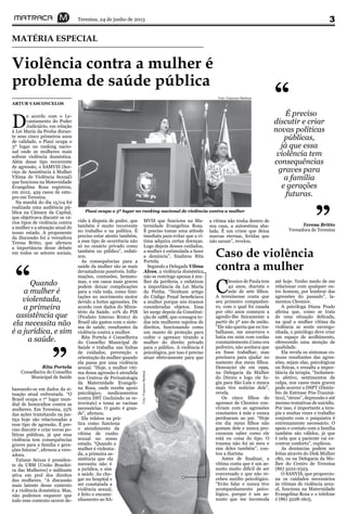 Teresina, 24 de junho de 2013 3
Violência contra a mulher é
problema de saúde pública
MATÉRIA ESPECIAL
ARTUR VASCONCELOS
D
e acordo com o Le-
vantamento do Poder
Judiciário, em relação
à Lei Maria da Penha duran-
te seus cinco primeiros anos
de validade, o Piauí ocupa o
3º lugar no ranking nacio-
nal onde as mulheres mais
sofrem violência doméstica.
Além desse tipo recorrente
de agressão, o SAMVIS (Ser-
viço de Assistência à Mulher
Vítima de Violência Sexual)
que funciona na Maternidade
Evangelina Rosa registrou,
em 2012, 459 casos de estu-
pro em Teresina.
Na manhã do dia 15/04 foi
realizada uma audiência pú-
blica na Câmara da Capital,
que objetivava discutir os vá-
rios tipos de violência contra
a mulher e a situação atual do
nosso estado. A proponente
da discussão foi a vereadora
Teresa Britto, que afirmou
a importância desse debate
em todos os setores sociais,
Foto: Francisco Barbosa
baseando-se em dados da si-
tuação atual enfrentada. “O
Brasil ocupa o 7° lugar mun-
dial de homicídios contra as
mulheres. Em Teresina, 25%
das ações tramitando na jus-
tiça hoje são relacionadas a
esse tipo de agressão. É pre-
ciso discutir e criar novas po-
líticas públicas, já que essa
violência tem consequências
graves para a família e gera-
ções futuras”, afirmou a vere-
adora.
Tatiane Seixas é presiden-
te da UBM (União Brasilei-
ra das Mulheres) e militante
ativa em prol dos direitos
das mulheres. “A discussão
mais latente desse contexto
é a violência doméstica. Mas,
não podemos esquecer que
todo esse contexto ocorre de-
vido à disputa de poder, que
também é muito recorrente
no trabalho e na política. É
preciso estar atento também,
a esse tipo de ocorrência não
só no cenário privado como
também no público”, enfati-
zou.
As consequências para a
saúde da mulher são as mais
devastadoras possíveis. Infla-
mações, contusões, hemato-
mas, e em casos mais graves
podem deixar complicações
para a vida toda, como limi-
tações no movimento motor
devido a fortes agressões. De
acordo com dados do Minis-
tério da Saúde, 10% do PIB
(Produto Interno Bruto) do
Brasil são gastos com o siste-
ma de saúde, resultantes da
violência contra a mulher.
Rita Portela é Conselheira
do Conselho Municipal de
Saúde e trabalha nas linhas
de cuidados, prevenção e
orientação da mulher quando
ela passa por uma violência
sexual. “Hoje, a mulher víti-
ma dessa agressão é atendida
nos Centros de Perinatologia
da Maternidade Evangeli-
na Rosa, onde recebe apoio
psicológico, medicamentos
contra DST (incluindo os re-
trovirais) e toma as vacinas
necessárias. O gasto é gran-
de”, afirmou.
Ela relatou na prá-
tica como funciona
o atendimento da
vítima de cunho
sexual no nosso
estado. “Quando a
mulher é violenta-
da, a primeira as-
sistência que ela
necessita não é
a jurídica, e sim
a saúde. Ao che-
gar no hospital e
ser constatada a
violência sexual,
é feito o encami-
nhamento ao SA-
MVIS que funciona na Ma-
ternidade Evangelina Rosa.
É preciso tomar uma atitude
imediata para evitar que a ví-
tima adquira certas doenças.
Logo depois desses cuidados,
a mulher é estimulada a fazer
a denúncia”, finalizou Rita
Portela.
Segundo a Delegada Vilma
Alves, a violência doméstica
não se restringe apenas à mu-
lher da periferia, e enfatizou
a importância da Lei Maria
da Penha. “Nenhum artigo
do Código Penal beneficiava
a mulher porque nós éramos
consideradas objetos. Essa
lei surge depois da Constitui-
ção de 1988, que consagra to-
das nós mulheres sujeitos de
direitos, funcionando como
um manto de proteção para
coibir o agressor tirando a
mulher do direito privado
para o público. A violência é
psicológica, por isso é preciso
atuar efetivamente para que
a vítima não tenha dentro de
sua casa, a autoestima aba-
lada. É um crime que deixa
marcas eternas, feridas que
não saram”, revelou.
Quando
a mulher é
violentada,
a primeira
assistência que
ela necessita não
é a jurídica, e sim
a saúde.
“
”Rita Portela
Conselheira do Conselho
Municipal de Saúde
Piauí ocupa o 3º lugar no ranking nacional de violência contra a mulher
Caso de violência
contra a mulher
C
leonice de Paula tem
42 anos, diarista e
mãe de sete filhos.
A teresinense conta que
seu primeiro companhei-
ro, com o qual foi casada
por oito anos começou a
agredir-lhe fisicamente a
partir do 3º ano de união.
“Ele não queria que eu tra-
balhasse, me amarrava e
batia em mim com cordas
constantemente.Como era
pedreiro, não aceitava que
eu fosse trabalhar, mas
precisava para ajudar no
sustento dos meus filhos.
Denunciei ele em 1999,
na Delegacia da Mulher
do Dirceu e logo ele fu-
giu para São Luís e nunca
mais tive notícias dele”,
revela.
Os cinco filhos do
agressor de Cleonice con-
viviam com as agressões
constantes à mãe e nunca
perdoaram ao pai. “Hoje
em dia meus filhos não
gostam dele e nunca pro-
curaram saber como ele
está ou coisa do tipo. O
trauma não foi só meu e
sim deles também”, con-
tou a diarista.
Antes de finalizar, a
vítima conta que é um as-
sunto muito difícil de ser
conversado e que não re-
cebeu auxílio psicológico.
“Evito falar e nunca tive
acompanhamento psico-
lógico, porque é um as-
sunto que me incomoda
até hoje. Tenho medo de me
relacionar com qualquer ou-
tro homem, por lembrar das
agressões do passado”, la-
mentou Cleonice.
A psicóloga Diana Prado
afirma que, como se trata
de uma situação delicada,
na qual a mulher vítima da
violência se sente envergo-
nhada, o psicólogo deve criar
um espaço de acolhimento,
oferecendo uma atenção de
qualidade.
Ela revela os sintomas co-
muns resultantes das agres-
sões, sejam elas, psicológicas
ou físicas, e ressalta a impor-
tância da terapia. “Isolamen-
to afetivo, sentimentos de
culpa, nos casos mais graves
pode ocorrer o DSPT (Distúr-
bio de Estresse Pós-Traumá-
tico), “stress”, depressão e até
mesmo tentativas de suicídio.
Por isso, é importante a tera-
pia e muitas vezes o trabalho
conjunto com o psiquiatra é
extremamente necessário. O
apoio e contato com a família
também são válidos, já que
é nela que a paciente vai en-
contrar conforto”, explicou.
As denúncias podem ser
feitas através do Disk Mulher
180, ou na Delegacia da Mu-
lher do Centro de Teresina
(86) 3222-2323.
O SANVIS, que proporcio-
na os cuidados necessários
às vítimas de violência sexu-
al, funciona na Maternidade
Evangelina Rosa e o telefone
é (86) 3228-1605.
É preciso
discutir e criar
novas políticas
públicas,
já que essa
violência tem
consequências
graves para
a família
e gerações
futuras.
“
”Teresa Britto
Vereadora de Teresina
Foto:FranciscoBarbosa
 