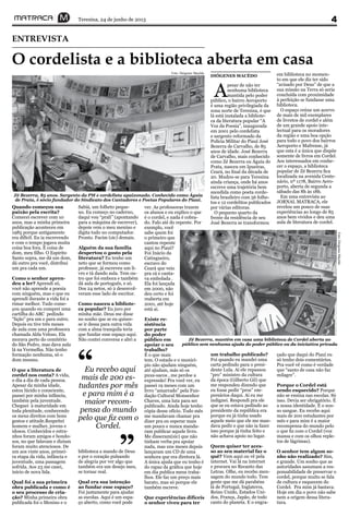 Teresina, 24 de junho de 2013 4
O cordelista e a biblioteca aberta em casa
ENTREVISTA
Zé Bezerra, 85 anos. Sargento da PM e cordelista apaixonado. Conhecido como Águia
de Prata, é sócio fundador do Sindicato dos Cantadores e Poetas Populares do Piauí.
A
pesar de não ter
nenhuma biblioteca
mantida pelo poder
público, o bairro Aeroporto
é uma região privilegiada da
zona norte de Teresina, é que
lá está instalada a bibliote-
ca da literatura popular “A
Voz da Poesia”, inaugurada
em 2001 pelo cordelista
e sargento reformado da
Polícia Militar do Piauí José
Bezerra de Carvalho, de 85
anos de idade. José Bezerra
de Carvalho, mais conhecido
como Zé Bezerra ou Águia de
Prata, nasceu em Ipueiras,
Ceará, no final da década de
20. Mudou-se para Teresina
ainda criança, onde há anos
escreve uma trajetória bem
sucedida como poeta corde-
lista brasileiro com 56 folhe-
tos e 12 cordelitos publicados
por várias editoras.
O pequeno quarto da
frente da residência de seu
José Bezerra se transformou
em biblioteca no momen-
to em que ele diz ter sido
“avisado por Deus” de que a
sua missão na Terra só seria
concluída com proximidade
à perfeição se fundasse uma
biblioteca.
O espaço reúne um acervo
de mais de mil exemplares
de livretos de cordel e além
de um grande apoio inte-
lectual para os moradores
da região e uma boa opção
para todo o povo dos bairros
Aeroporto e Mafrense, já
que esta é a única que dispõe
somente de livros em Cordel.
Aos interessados em conhe-
cer o espaço, a biblioteca
popular de Zé Bezerra fica
localizada na avenida Cente-
nário, nº 1178, Bairro Aero-
porto, aberta de segunda a
sábado das 8h às 18h.
Em uma entrevista ao
JORNAL MATRACA, ele
revelou um pouco de suas
experiências ao longo de 85
anos bem vividos e deu uma
aula de literatura de cordel.
Eu recebo aqui
mais de 200 es-
tudantes por mês
e para mim é a
maior recom-
pensa do mundo
pelo que fiz com o
Cordel.
“
”
Zé Bezerra, mantêm em casa uma biblioteca de Cordel aberta ao
público sem nenhuma ajuda do poder público ou da iniciativa privada
Quando começou sua
paixão pela escrita?
Comecei escrever com 10
anos, mas a minha primeira
publicação aconteceu em
1985 porque antigamente
era difícil. Eu ia escrevendo
e com o tempo jogava muita
coisa boa fora. É coisa de
dom, meu filho. O Espirito
Santo sopra, me dá um dom,
dá outro pra você, distribui
um pra cada um.
Como o senhor apren-
deu a ler? Aprendi só,
você não aprende a poesia
com ninguém, mas o que eu
aprendi durante a vida foi a
rimar melhor. Tudo come-
çou quando eu comprei uma
cartilha do ABC pedindo
“lição” pra um e para outro.
Depois eu tive três meses
de aula com uma professora
chamada Alda Veloso. Ela
morava perto do cemitério
do São Pedro, mas dava aula
lá na Vermelha. Não tenho
formação nenhuma, só o
dom mesmo.
O que a literatura de
cordel nos conta? A vida,
o dia a dia de cada pessoa.
Apesar da minha idade,
estou lúcido e consciente,
passei por minha infância,
também pela juventude.
Cheguei à maturidade em
toda plenitude, conhecendo
os meus direitos com bons
gestos e atitude.Respeitei
homem e mulher, jovens e
idosos. Conhecidos e estra-
nhos foram amigos e bondo-
sos, no que falavam e diziam
foram muito atenciosos. De
um aos vinte anos, primei-
ra etapa da vida, infância e
juventude, uma passagem
sofrida. Aos 23 me casei,
início de nova lida.
Qual foi a sua primeira
obra publicada e como é
o seu processo de cria-
ção? Minha primeira obra
publicada foi o Menino e o
Sabiá, um folheto peque-
no. Eu começo no caderno,
daqui vou “prali” (apontando
para a máquina de escrever),
depois vem o meu menino e
digita tudo no computador.
Pronto. Facim (sic) demais.
Alguém da sua família
despertou o gosto pela
literatura? Eu tenho um
neto que se formou como
professor, já escreveu um li-
vro e tá dando aula. Tem ou-
tro que foi embora e também
dá aula de português, e só.
Dos 24 netos, só 2 desenvol-
veram esse lado de escritor.
Como nasceu a bibliote-
ca popular? Eu juro por
minha mãe. Deus me disse
no sonho que se eu quises-
se ir dessa para outra vida
com a alma tranquila teria
que fundar esse espaço aqui.
Não contei conversa e abri a
biblioteca a mando de Deus
e por o coração pulsando
de alegria por ver algo que
também era um desejo meu,
se tornar real.
Qual era sua intenção
ao fundar esse espaço?
Foi justamente para ajudar
as escolas. Aqui é um espa-
ço aberto, como você pode
Foto: Diógenes Macêdo
Foto:DiógenesMacêdo
ver. As professoras trazem
os alunos e eu explico o que
é o cordel, e nada é cobra-
do. Falo até do repente. Por
exemplo, você
sabe quem foi
o primeiro que
cantou repente
aqui no Piauí?
Foi Inácio da
Catingueiro,
escravo do
Ceará que veio
pra cá e canta-
va embolada .
Ela foi lançada
em 2000, não
deu certo e foi
reaberta em
2001, até hoje
está ai.
Existe re-
sistência
por parte
do poder
público em
apoiar o seu
trabalho?
É o que mais
tem. O estado e o municí-
pio não ajudam ninguém,
até ajudam, más só os
puxa-sacos , me perdoe a
expressão! Pra você ver, eu
passei 19 meses com um
livro “amarrado” pela Fun-
dação Cultural Monsenhor
Chaves, uma luta para ser
publicado. Ainda hoje tenho
cópia desse ofício. Todo mês
me mandavam chamar pra
dizer pra eu esperar mais
um pouco e nunca manda-
ram publicar aquele livro.
Me disseram(sic) que não
tinham verba pra apoiar
nada, mas uns meses depois
lançaram um CD de uma
senhora que era diretora lá.
A única ajuda que eu tenho é
do rapaz da gráfica que hoje
em dia publica meus traba-
lhos. Ele faz um preço mais
barato, mas só porque ele
também escreve.
Que experiências difíceis
o senhor viveu para ter
um trabalho publicado?
Foi quando eu mandei uma
carta pedindo para o presi-
dente Lula. Aí ele repassou
“pro” ministro da cultura
da época (Gilberto Gil) que
me respondeu dizendo que
eu fosse pedir “pros” em-
presários daqui. Ai eu me
indignei. Respondi pra ele
que se eu estava pedindo ao
presidente da república era
porque eu já tinha usado
aquele meio que ele me man-
dava pedir e que não ia fazer
isso porque já tinha feito e
não achava apoio no lugar.
Quem quiser ter aces-
so ao seu material faz o
quê? Vem aqui ou vê pela
internet. Vai lá na internet
e procura no Recanto das
Letras. Olhe, eu recebo men-
sagem do mundo todo. Tem
gente que me dá parabéns
lá de Portugal, Inglaterra,
Reino Unido, Estados Uni-
dos, França, Japão, de todo
canto do planeta. E o engra-
çado que daqui do Piauí eu
só tenho dois comentários.
Pra você vê como é verdade
que “santo de casa não faz
milagre”.
Porque o Cordel está
sendo esquecido? Porque
não se ensina nas escolas. Só
isso. Devia ser obrigatório. É
a nossa identidade. É o nos-
so sangue. Eu recebo aqui
mais de 200 estudantes por
mês e para mim é a maior
recompensa do mundo pelo
o que fiz com o Cordel (voz
mansa e com os olhos reple-
tos de lágrimas).
O senhor tem algum so-
nho não realizado? Sim,
e grande. Um sonho que as
autoridades assumam a res-
ponsabilidade de preservar o
cordel, porque muito se fala
de cultura e esquecem do
Cordel. Pra mim já bastava.
Hoje em dia o povo não sabe
nem a origem dessa litera-
tura.
DIÓGENES MACÊDO
 