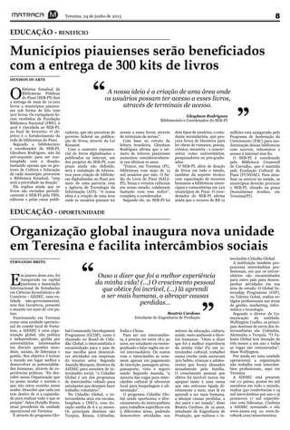 Teresina, 24 de junho de 2013 8
Municípios piauienses serão beneficiados
com a entrega de 300 kits de livros
EDUCAÇÃO - BENEFÍCIO
O
Sistema Estadual de
Bibliotecas Públicas
do Piauí (SEB-PI) fará
a entrega de mais de 10.000
livros a municípios piauien-
ses sob forma de kits com
500 livros. Os exemplares fo-
ram recebidos da Fundação
Biblioteca Nacional (FBN), à
qual é vinculada ao SEB-PI,
no final de fevereiro. O ob-
jetivo é o fortalecimento da
rede de bibliotecas do Piauí.
Segundo o bibliotecário
e coordenador do SEB-PI,
Gleydson Rodrigues, não há
pré-requisito para ser con-
templado com a doação,
bastando apenas que os ges-
tores de Cultura e Educação
de cada município procurem
a Biblioteca Estadual, “essa
será a prioridade na doação”.
Ele explica ainda que os
livros são enviados periodi-
camente à SEB-PI pela FBN,
editoras e pelas casas publi-
DENISON DUARTE
cadoras, que são parceiras do
governo federal na publica-
ção de livros, através da Lei
Rouanet.
Com o aumento exponen-
cial de livros digitalizados e
publicados na internet, um
dos projetos do SEB-PI, com
prazo ainda não definido,
será a instalação de telecen-
tros para criação de bibliote-
cas digitalizadas no Piauí por
meio de uma parceria com
a Agência de Tecnologia da
Informação (ATI). “A nossa
ideia é a criação de uma área
onde os usuários possam ter
acesso a esses livros, através
de terminais de acesso”.
Com base no retrato da
leitura brasileira, Gleydson
Rodrigues afirma que o nú-
mero de leitores piauienses
aumentou consideravelmen-
te nos últimos 10 anos.
“Temos, em Teresina (PI),
bibliotecas com mais de 13
mil usuários por mês. O Sa-
lão do Livro do Piauí (SALI-
PI), feiras e eventos culturais
em nosso estado, colaboram
bastante com esse índice”,
completa o coordenador.
Segundo ele, no SEB-PI há
dois tipos de usuários, o estu-
dante secundarista, que pro-
cura livros de literatura para
ler obras de romance, poesia,
crônica, memória ; e concur-
seiros como universitários,
pesquisadores ou pós-gradu-
ados.
O SEB-PI, além de doação
de livros em todo o estado,
também dá suporte técnico
com capacitação de recursos
humanos a bibliotecas muni-
cipais e comunitárias em 222
municípios do Piauí. O coor-
denador do SEB-PI afirma
ainda que o recurso de R$ 12
A nossa ideia é a criação de uma área onde
os usuários possam ter acesso a esses livros,
através de terminais de acesso.
“
”Gleydson Rodrigues
Bibliotecário e Coordenador do SEB-PI
milhões está assegurado pelo
Programa de Aceleração do
Crescimento (PAC) para mo-
dernização dessas bibliotecas
com acervos, telecentros e
acesso à internet sem fio.
O SEB-PI é coordenado
pela Biblioteca Cromwell
de Carvalho, que é mantida
pela Fundação Cultural do
Piauí (FUNDAC). Para atua-
lizar os acervos no estado, os
municípios deverão procurar
o SEB-PI, situado na praça
Desmóstenes Avelino, em
Teresina(PI).
Organização global inaugura nova unidade
em Teresina e facilita intercâmbios sociais
EDUCAÇÃO - OPORTUNIDADE
FERNANDO BRITO
E
m janeiro deste ano, foi
inaugurada na capital
piauiense a Associação
Internacional de Estudantes
em Ciências Econômicas e de
Comércio - AIESEC, uma en-
tidade não-governamental,
sem fins lucrativos, presente
e atuante em mais de 100 pa-
íses.
Funcionando em Teresina
como uma unidade operacio-
nal do comitê local de Forta-
leza, a AIESEC é uma orga-
nização global, não política
e independente, gerida por
universitários interessados
em discutir questões mun-
diais, sociais, de liderança e
gestão. Seu objetivo é tornar
o mundo um lugar melhor e
desenvolver as potencialida-
des humanas, através de ex-
periências práticas. “Eu des-
cobri nessa Organização que
eu posso mudar o mundo e
que não estou sozinho nesse
sonho. Descobri que cada um
tem dentro de si a capacida-
de para realizar tudo o que se
propõe”, falou Hytallo Souza,
atual presidente da unidade
operacional em Teresina.
É através do programa Glo-
bal Community Development
Programme (GCDP), como é
chamado no Brasil de Cida-
dão Global, o intercambista é
encaminhado para o país de
sua escolha para desenvol-
ver atividades em empresas
do terceiro setor. Segundo
Ananda Marques, diretora da
AIESEC para assuntos de in-
tercâmbio social, “o Cidadão
Global é um dos programas
de intercâmbio voltado para
estudantes que desejam fazer
trabalho voluntário”.
No Cidadão Global, o in-
tercambista atua em escolas,
hospitais e ONG’s, com du-
ração média de 6 a 12 meses.
Os principais destinos são
Turquia, Rússia, Colômbia,
Índia e China.
Para ser um intercambis-
ta, é preciso ter entre 18 e 30
anos, ser estudante ou recém-
graduado e falar inglês em ní-
vel intermediário. Os custos
com o intercâmbio se resu-
mem apenas em pagamento
de inscrição, passagem aérea,
passaporte, visto e seguro
saúde. Segundo Ananda, “a
maioria das vagas para inter-
câmbio cultural já oferecem
local para hospedagem e ali-
mentação”.
O programa Cidadão Glo-
bal ainda oportuniza o dire-
cionamento do intercambista
para trabalhos específicos em
5 diferentes áreas, podendo
desenvolver atividades nos
setores da educação, cultura,
saúde, meio ambiente e direi-
tos humanos. “Ouso a dizer
que foi a melhor experiência
da minha vida! Fiz um in-
tercâmbio cultural, trabalhei
numa creche onde moravam
300 bebês, crianças e adoles-
centes que foram abusados
sexualmente pela família.
O crescimento pessoal que
obtive foi incrível nunca me
apeguei tanto à uma causa
que não estivesse ligada di-
retamente a mim, mas lá eu
aprendi a ser mais humana,
a abraçar causas perdidas, a
dar amor e ser amada”, disse
Beatriz Cardoso, de 19 anos,
estudante de Engenharia de
Produção, que realizou o in-
tercâmbio Cidadão Global.
A instituição também pro-
porciona intercâmbios pro-
fissionais, em que os univer-
sitários são encaminhados
para outro país para desem-
penhar atividades em sua
área de estudo. O Global In-
ternship Programme (GIP),
ou Talento Gobal, realiza es-
tágios profissionais nas áreas
de gestão, marketing, infor-
mática e tecnologia.
Segundo o diretor de Co-
municação da entidade,
Wellington Coelho, os princi-
pais destinos de envio dos in-
tercambistas são Colômbia,
Alemanha e Turquia. “O Ta-
lento Global tem duração de
três meses a um ano e todas
as vagas são remuneradas”,
disse Wellington.
Por ainda ser uma unidade
operacional, a organização
não trabalha com intercâm-
bios profissionais, aqui em
Teresina.
A AIESEC está presente
em 111 países, possui 60 mil
membros em todo o mundo,
realiza 550 conferências e 14
mil intercâmbios por ano e já
promoveu 17 mil experiên-
cias com liderança. Conheça
a AIESEC acessando o site
www.aiesec.org ou www.fa-
cebook.com/aiesecteresina.
Ouso a dizer que foi a melhor experiência
da minha vida! (...) O crescimento pessoal
que obtive foi incrível, (...) lá aprendi
a ser mais humana, a abraçar causas
perdidas...
“
”Beatriz Cardoso
Estudante de Engenharia de Produção
 