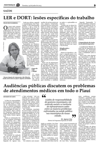 Teresina, 24 de junho de 2013 9
Audiências públicas discutem os problemas
de atendimentos médicos em todo o Piauí
SAÚDE
“A falta de responsabilida-
de de gestores municipais e
de controle social e a carên-
cia de infraestrutura estão
entre os maiores problemas
enfrentados na saúde pública
nos municípios do nosso es-
tado (Piauí)”, disse o diretor
de Programas Especiais de
Saúde, da Secretaria Estadu-
al de Saúde, Doutor Agenor
Lira.
Dentre as reclamações fei-
tas em hospitais municipais
e/ou estaduais está a falta
de médicos, de equipamen-
tos e de medicamentos. Em
Demerval Lobão, município
piauiense, há 30 Km de Te-
resina, como um agravante,
o hospital estadual João Luiz
Morais está sucateado e a po-
pulação reclama com a falta
de profissionais.
Um protesto foi realizado
nas ruas do município, no
final do mês de março, por
causa da falta de médicos.
Segundo Dr. Agenor Lira,
DENISON DUARTE o fator principal “está nos
médicos que têm os cargos
como bicos e, quando atuam,
é apenas meia-hora, em uma
semana”. Ele afirma ainda
que em São Pedro do Piauí, a
situação é semelhante e que
nenhum dos médicos mora
no município.
Em Amarante, município
do sul do Piauí, centenas de
pessoas participaram de uma
Audiência Pública em 10 de
abril, uma quarta-feira, na
Câmara de Vereadores, com
a participação de represen-
tantes dos governos estadual
e municipal. A Audiência foi
requerida pelo vereador José
Pereira (PT-PI), na sessão or-
dinária do dia 22 de março,
obtendo aprovação em vota-
ção unânime do Legislativo
Municipal.
A partir de então, o Legisla-
tivo Municipal fiscalizará os
atendimentos do Programa
de Saúde da Família (PSF) e
também o hospital regional
Dr. Francisco Ayres Caval-
cante.
Um relatório será encami-
nhado ao prefeito Luiz Neto
(PSD-PI) e à diretora do hos-
pital, Dra. Valdeci Barros,
com as irregularidades en-
contradas. Durante a Audi-
ência Pública, ambos assegu-
raram que estarão dispostos
a colaborar para a melhoria
da saúde pública do municí-
pio.
Para a sindicalista rural,
Luíza Neta, a população de
Amarante sofre desse mal há
anos e, apesar da tentativa de
correção por meio de Audi-
ências Públicas, ela se mostra
meio em dúvida com relação
à solução. “Vez por outra te-
mos Audiências Públicas
para resolver os mesmos pro-
blemas. É preciso que novas
medidas sejam tomadas para
que a solução verdadeira-
mente aconteça”, ressaltou.
“As Audiências Públicas”,
diz Luiz Neto, “solucionam
esses problemas porque
orientam a população acer-
ca dos seus direitos. A maior
parte das pessoas desconhece
que a Saúde é um direito de
todos e um dever do estado”,
afirmou.
De forma semelhante, o di-
retor de Programas Especiais
de Saúde afirma que deter-
minados hospitais do estado
não dispõem de fiscalização,
o que torna o serviço inefi-
ciente. Em relação à falta de
médicos nesses municípios,
ele assegura que os recém-
formados rejeitam contra-
tações que sejam para atuar
em cidades distantes de Te-
resina, até porque o salário é
bem menor.
Como exemplo, ele afirma
que, em Água Branca (PI), há
atualmente quatro médicos
que residem no município; já
em Regeneração (PI) moram
apenas três, todos tem aci-
ma de 15 anos de serviço. Os
mais jovens, diz ele, querem
atuar apenas em Teresina ou
em outros grandes centros,
fora do Piauí.
LER e DORT: lesões específicas do trabalho
O
s casos mais comuns
de doenças relaciona-
das ao afastamento de
profissionais das suas ativi-
dades laborais são represen-
tados pelas LER (Lesões por
esforço repetitivo) e pelas
DORT (Doenças Ocupacio-
nais Relacionados ao Traba-
lho).
FRANCISCO BARBOSA Lesão por esforço, segundo
o reumatologista José Tupi-
nambá, é uma denominação
genérica, e não o nome de
uma doença. Ele diz que “esse
termo não é muito apropria-
do, porque lesão por esforço
repetitivo dá a ideia de que
é só a repetição que causa o
problema, portanto o melhor
nome seria DORT ao invés de
LER. O excesso de carga, fal-
ta de repouso, dentre outros
motivos também podem cau-
sar lesões”, informou.
Especialista em Fisiotera-
pia cardiovascular e fisiotera-
pia na saúde coletiva, Michel-
le Vicento fala que o esforço
repetitivo é uma lesão que
atinge principalmente as
pessoas que trabalham com
grandes cargas e repetições.
“Esta patologia é mui-
to limitante, por ser
uma das principais
causas de afastamen-
to do trabalho, sendo
um grande problema
da saúde do trabalha-
dor”, relatou.
Casos de
LER
e DORT
O jovem
Denis Alves
de 24 anos
que exerce
a função de
auxiliar de serviços gerais em
uma empresa terceirizada,
emjunhode2012,sofreuuma
lesão na coluna, causando o
afastamento de suas funções
por um período de 30 dias.
“Eu estava fazendo meu tra-
balho normal, varria quando
senti uma dor muito forte
na coluna, não conseguia me
mexer e pedi ajuda a um cole-
ga de trabalho”, disse.
Imediatamente foi encami-
nhado a um especialista em
Reumatologia que, por meio
de exames logo idenficou o
local da lesão. “Foi detectada
uma inflamação do nervo ci-
ático. Fui orientado a não le-
vantar cargas pesadas, mas,
por trabalhar com serviços
gerais, ainda faço muita for-
ça”, lamentou. Hoje, Denis
está sendo acompanhado por
um profissional de fisiotera-
pia e sempre realiza exames,
algo que não costumava fazer
antes.
Outro caso de afastamento
das funções trabalhais foi o
de Ida Oliveira. Em exame,
foi detectada uma lesão com
características do LER em
2004. Ela trabalhava como
Agente de Correios na área
operacional. A funcionária
relata os detalhes do espaço
de trabalho que teria causado
a lesão, e que foi preciso pas-
sar por uma ultrassonografia
para identificar a tendinite
no pulso e a epicondilite no
cotovelo.
“Lembro que na época tra-
balhava bastante com com-
putador e carimbação. Não
tinha infra-estrutura sufi-
ciente. As mesas não eram
adaptadas para evitar esse
tipo de problema, e começou
a atingir também meus om-
bros”. Conta ainda que, mes-
mo sendo monitorada por
médicos e fisioterapeutas,
por meio de exames mensais,
ainda sente dores ao exercer
alguma atividade que requer
o uso da força.
Idenficando o
problema
Depois de identificar a do-
ença, o segundo passo é sa-
ber se ela está relacionada ao
trabalho. Quando identifica-
da, só será curada se forem
seguidos todos os métodos
necessários apontados pelo
especialista José Tupinam-
bá. “É o que chamamos de
estabelecer o nexo causal, o
vinculo causal, ou seja, per-
guntar se aquela situação
esta mesmo relacionada à
ocupação no trabalho. Esta-
belecido esse vínculo, cabe o
tratamento que pode ser feito
de duas formas: o tratamen-
to não farmacológico e trata-
mento fisico-farmacologico”,
informou.
Segundo Tupinambá, “é
preciso identificar o elemento
causador no ambiente de tra-
balho e afastá-lo, porque, se
não afastá-lo, a lesão se per-
petua. No segundo momento,
o tratamento é medicamen-
toso (que consiste em anti-
inflamatórios, analgésicos,
corticoides orais e fisioterá-
pico) e a partir de medicação
injetável nos locais afetados”,
finalizou.
A importância do trata-
mento fisioterapeutico
A profissional Michele Vi-
cento fala da importância do
tratamento por fisioterapia
na recuperação do paciente e
como o trabalhador pode se
prevenir.
“Para evitar estas doenças
que representam o LER, fa-
zemos sempre a orientação
de como se comportar corre-
tamente não só no trabalho,
mas também no dia a dia do
paciente”, ressaltou.
Ela ainda fala que “o tra-
balhador deve ficar atento à
posição vertical, ao excesso
de peso e principalmente aos
movimentos repetitivos. A
melhor forma de evitar lesões
é cultivar a atividade física,
alongar-se antes das ativida-
des no trabalho e alternar a
forma de execução, sempre
que for possível”, orientou.
A falta de responsabilidade
de gestores municipais e de
controle social e a carência
de infraestrutura estão
entre os maiores problemas
enfrentados na saúde pública
nos municípios do nosso
estado.
“
”Dr. Agenor Lira
Diretor de Programas Especiais de Saúde
Mesmo depois de tratamento, Ida Oliveira
ainda sente dores ao fazer alguma atividade
Foto:FranciscoBarbosa
 